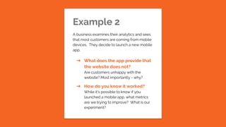 Example 2
A business examines their analytics and sees
that most customers are coming from mobile
devices. They decide to launch a new mobile
app.
➔ What does the app provide that
the website does not?
Are customers unhappy with the
website? Most importantly - why?
➔ How do you know it worked?
While it’s possible to know if you
launched a mobile app, what metrics
are we trying to improve? What is our
experiment?
 