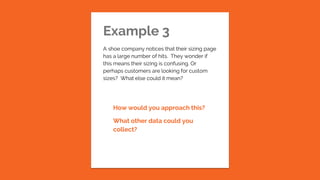 Example 3
A shoe company notices that their sizing page
has a large number of hits. They wonder if
this means their sizing is confusing. Or
perhaps customers are looking for custom
sizes? What else could it mean?
How would you approach this?
What other data could you
collect?
 