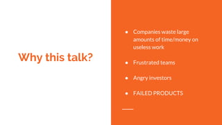 Why this talk?
● Companies waste large
amounts of time/money on
useless work
● Frustrated teams
● Angry investors
● FAILED PRODUCTS
 