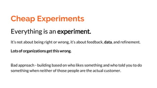 Cheap Experiments
Everything is an experiment.
It’s not about being right or wrong, it’s about feedback, data, and refinement.
Lots of organizations get this wrong.
Bad approach - building based on who likes something and who told you to do
something when neither of those people are the actual customer.
 