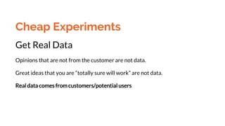 Cheap Experiments
Get Real Data
Opinions that are not from the customer are not data.
Great ideas that you are “totally sure will work” are not data.
Real data comes from customers/potential users
 