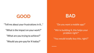 GOOD
“Tell me about your frustrations in X...”
“What is the impact on your work?”
“What are you trying to achieve?”
“Would you pre-pay for X today?”
BAD
“Do you want a mobile app?”
“We’re building X, this helps your
problem right?”
“You would totally buy this, right?”
 