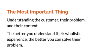 The Most Important Thing
Understanding the customer, their problem,
and their context.
The better you understand their wholistic
experience, the better you can solve their
problem.
 