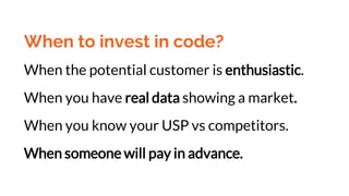 When to invest in code?
When the potential customer is enthusiastic.
When you have real data showing a market.
When you know your USP vs competitors.
When someone will pay in advance.
 