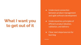 What I want you
to get out of it
● Understand connection
between product management
and agile software development
● Understand key principles of
efficient product ideation,
validation, and delivery
● Clear next steps/sources for
learning
 
