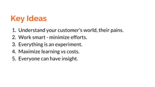 Key Ideas
1. Understand your customer’s world, their pains.
2. Work smart - minimize efforts.
3. Everything is an experiment.
4. Maximize learning vs costs.
5. Everyone can have insight.
 