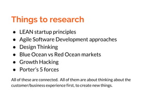 Things to research
● LEAN startup principles
● Agile Software Development approaches
● Design Thinking
● Blue Ocean vs Red Ocean markets
● Growth Hacking
● Porter’s 5 forces
All of these are connected. All of them are about thinking about the
customer/business experience first, to create new things.
 