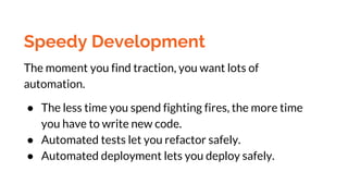 Speedy Development
The moment you find traction, you want lots of
automation.
● The less time you spend fighting fires, the more time
you have to write new code.
● Automated tests let you refactor safely.
● Automated deployment lets you deploy safely.
 