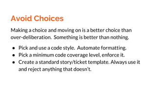 Avoid Choices
Making a choice and moving on is a better choice than
over-deliberation. Something is better than nothing.
● Pick and use a code style. Automate formatting.
● Pick a minimum code coverage level, enforce it.
● Create a standard story/ticket template. Always use it
and reject anything that doesn’t.
 