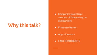 Why this talk?
● Companies waste large
amounts of time/money on
useless work
● Frustrated teams
● Angry investors
● FAILED...