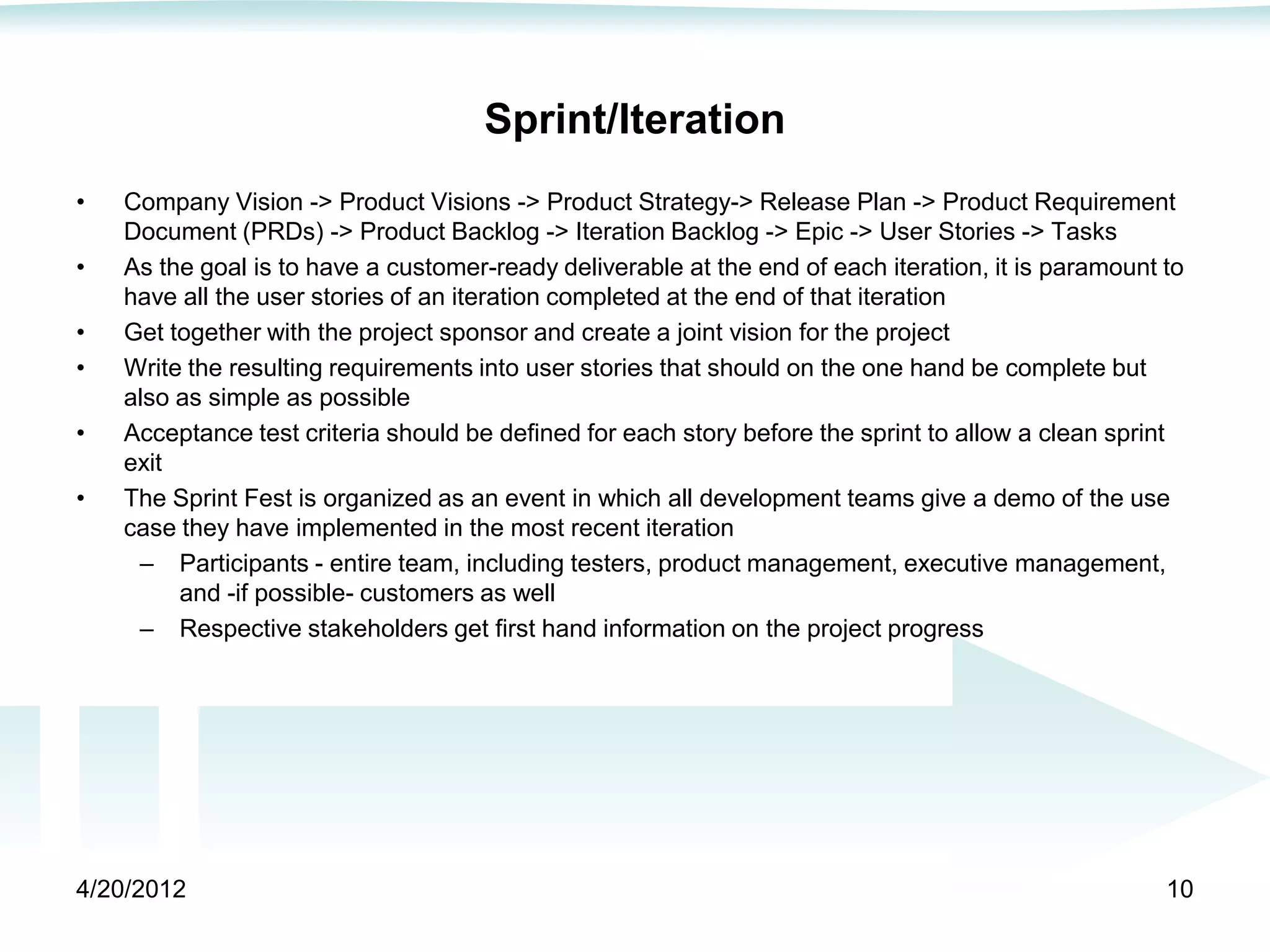 Sprint/Iteration
•   Company Vision -> Product Visions -> Product Strategy-> Release Plan -> Product Requirement
    Document (PRDs) -> Product Backlog -> Iteration Backlog -> Epic -> User Stories -> Tasks
•   As the goal is to have a customer-ready deliverable at the end of each iteration, it is paramount to
    have all the user stories of an iteration completed at the end of that iteration
•   Get together with the project sponsor and create a joint vision for the project
•   Write the resulting requirements into user stories that should on the one hand be complete but
    also as simple as possible
•   Acceptance test criteria should be defined for each story before the sprint to allow a clean sprint
    exit
•   The Sprint Fest is organized as an event in which all development teams give a demo of the use
    case they have implemented in the most recent iteration
     – Participants - entire team, including testers, product management, executive management,
         and -if possible- customers as well
     – Respective stakeholders get first hand information on the project progress




4/20/2012                                                                                             10
 