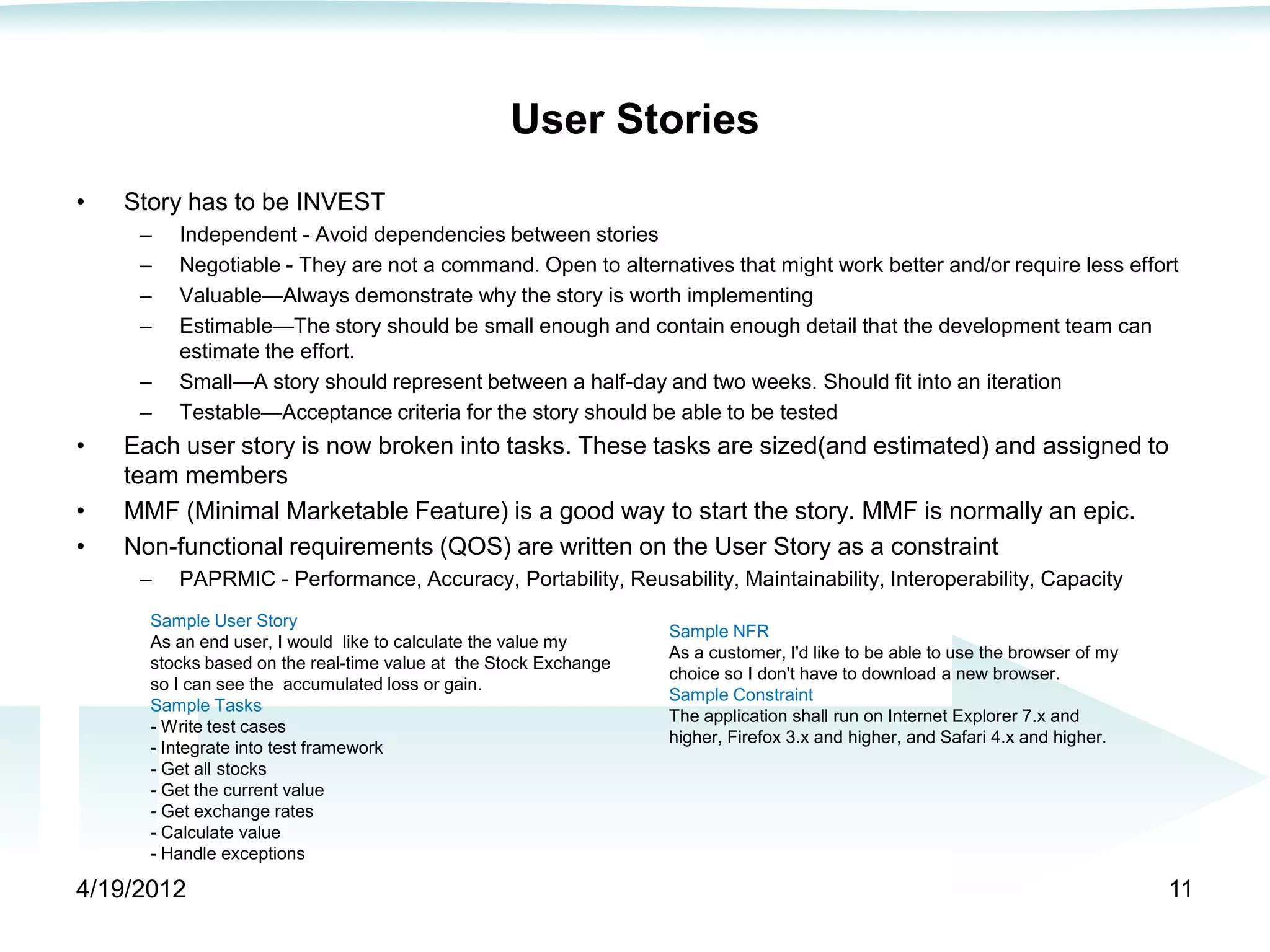 User Stories
•   Story has to be INVEST
     –   Independent - Avoid dependencies between stories
     –   Negotiable - They are not a command. Open to alternatives that might work better and/or require less effort
     –   Valuable—Always demonstrate why the story is worth implementing
     –   Estimable—The story should be small enough and contain enough detail that the development team can
         estimate the effort.
     –   Small—A story should represent between a half-day and two weeks. Should fit into an iteration
     –   Testable—Acceptance criteria for the story should be able to be tested
•   Each user story is now broken into tasks. These tasks are sized(and estimated) and assigned to
    team members
•   MMF (Minimal Marketable Feature) is a good way to start the story. MMF is normally an epic.
•   Non-functional requirements (QOS) are written on the User Story as a constraint
     –   PAPRMIC - Performance, Accuracy, Portability, Reusability, Maintainability, Interoperability, Capacity
      Sample User Story
                                                                  Sample NFR
      As an end user, I would like to calculate the value my
                                                                  As a customer, I'd like to be able to use the browser of my
      stocks based on the real-time value at the Stock Exchange
                                                                  choice so I don't have to download a new browser.
      so I can see the accumulated loss or gain.
                                                                  Sample Constraint
      Sample Tasks
                                                                  The application shall run on Internet Explorer 7.x and
      - Write test cases
                                                                  higher, Firefox 3.x and higher, and Safari 4.x and higher.
      - Integrate into test framework
      - Get all stocks
      - Get the current value
      - Get exchange rates
      - Calculate value
      - Handle exceptions

4/19/2012                                                                                                                       11
 