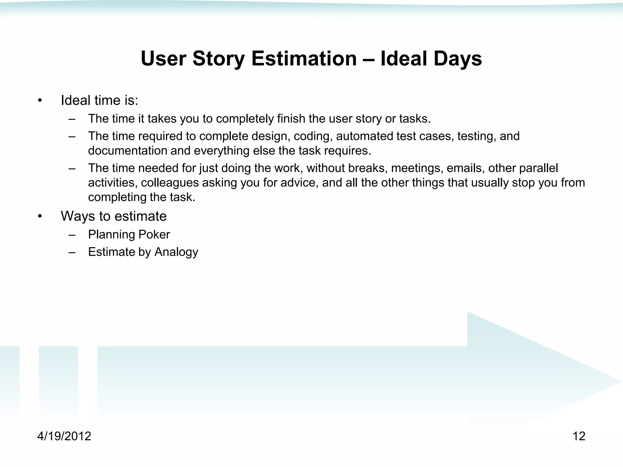 User Story Estimation – Ideal Days
•   Ideal time is:
     –   The time it takes you to completely finish the user story or tasks.
     –   The time required to complete design, coding, automated test cases, testing, and
         documentation and everything else the task requires.
     –   The time needed for just doing the work, without breaks, meetings, emails, other parallel
         activities, colleagues asking you for advice, and all the other things that usually stop you from
         completing the task.
•   Ways to estimate
     –   Planning Poker
     –   Estimate by Analogy




4/19/2012                                                                                              12
 