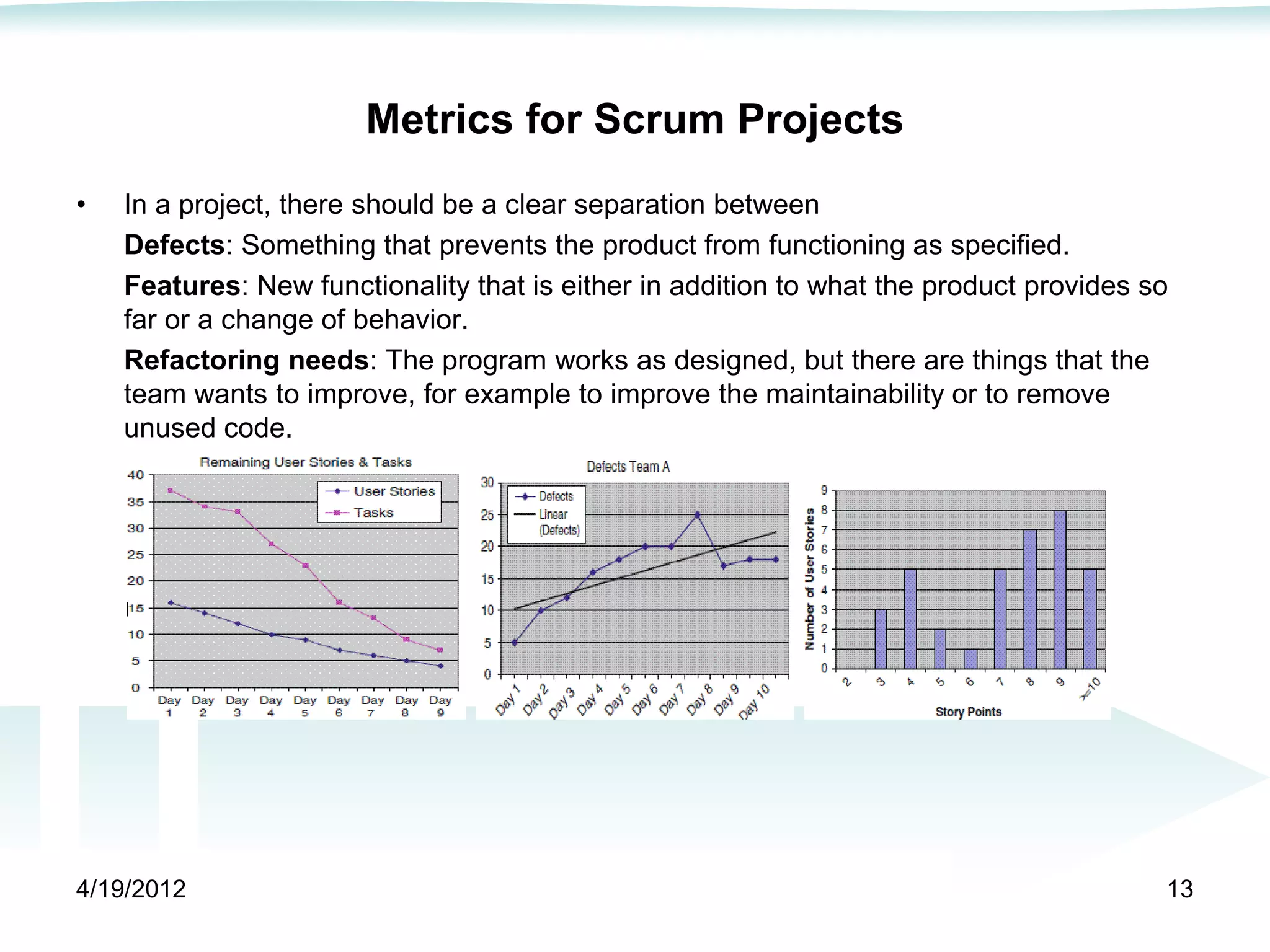 Metrics for Scrum Projects
•   In a project, there should be a clear separation between
    Defects: Something that prevents the product from functioning as specified.
    Features: New functionality that is either in addition to what the product provides so
    far or a change of behavior.
    Refactoring needs: The program works as designed, but there are things that the
    team wants to improve, for example to improve the maintainability or to remove
    unused code.




4/19/2012                                                                                13
 