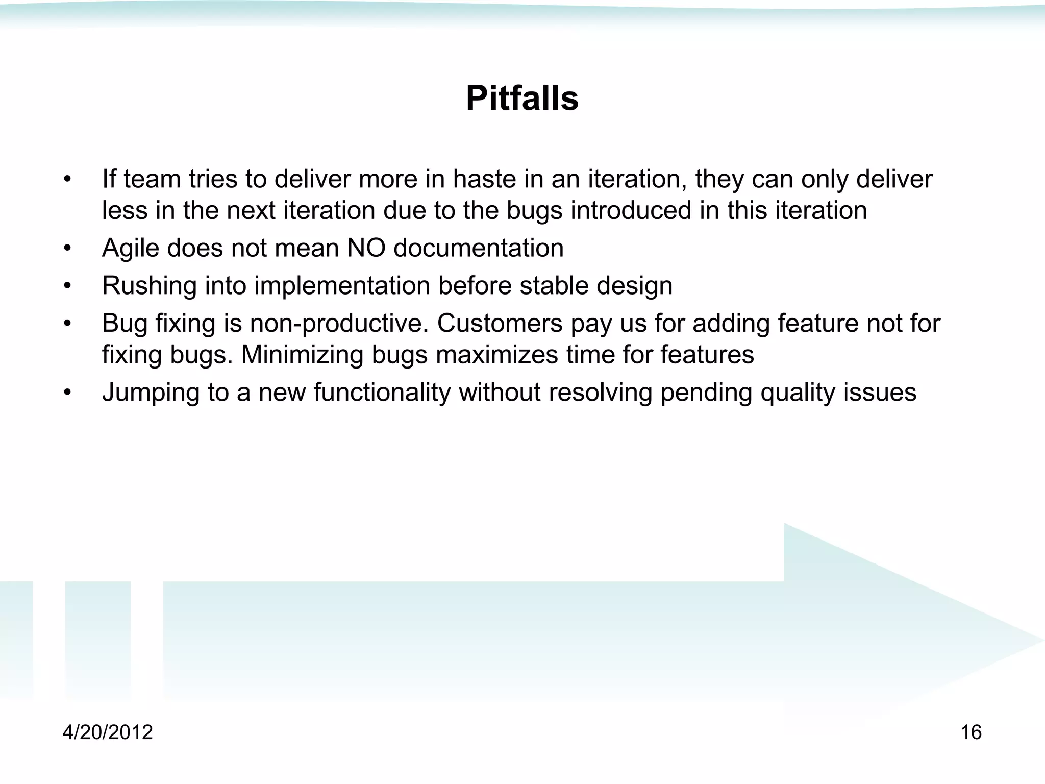 Pitfalls

•   If team tries to deliver more in haste in an iteration, they can only deliver
    less in the next iteration due to the bugs introduced in this iteration
•   Agile does not mean NO documentation
•   Rushing into implementation before stable design
•   Bug fixing is non-productive. Customers pay us for adding feature not for
    fixing bugs. Minimizing bugs maximizes time for features
•   Jumping to a new functionality without resolving pending quality issues




4/20/2012                                                                           16
 
