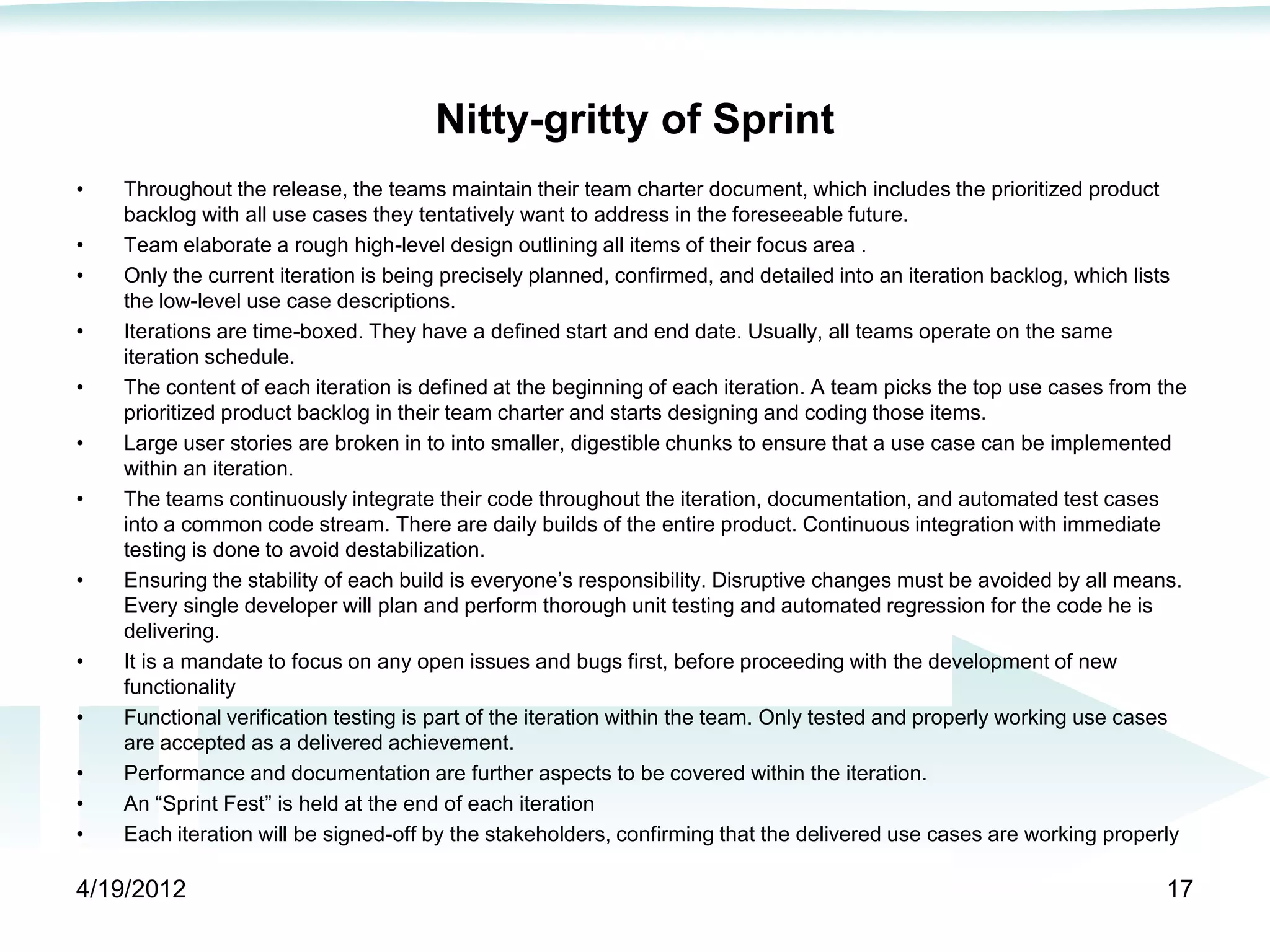 Nitty-gritty of Sprint
•   Throughout the release, the teams maintain their team charter document, which includes the prioritized product
    backlog with all use cases they tentatively want to address in the foreseeable future.
•   Team elaborate a rough high-level design outlining all items of their focus area .
•   Only the current iteration is being precisely planned, confirmed, and detailed into an iteration backlog, which lists
    the low-level use case descriptions.
•   Iterations are time-boxed. They have a defined start and end date. Usually, all teams operate on the same
    iteration schedule.
•   The content of each iteration is defined at the beginning of each iteration. A team picks the top use cases from the
    prioritized product backlog in their team charter and starts designing and coding those items.
•   Large user stories are broken in to into smaller, digestible chunks to ensure that a use case can be implemented
    within an iteration.
•   The teams continuously integrate their code throughout the iteration, documentation, and automated test cases
    into a common code stream. There are daily builds of the entire product. Continuous integration with immediate
    testing is done to avoid destabilization.
•   Ensuring the stability of each build is everyone’s responsibility. Disruptive changes must be avoided by all means.
    Every single developer will plan and perform thorough unit testing and automated regression for the code he is
    delivering.
•   It is a mandate to focus on any open issues and bugs first, before proceeding with the development of new
    functionality
•   Functional verification testing is part of the iteration within the team. Only tested and properly working use cases
    are accepted as a delivered achievement.
•   Performance and documentation are further aspects to be covered within the iteration.
•   An ―Sprint Fest‖ is held at the end of each iteration
•   Each iteration will be signed-off by the stakeholders, confirming that the delivered use cases are working properly

4/19/2012                                                                                                             17
 
