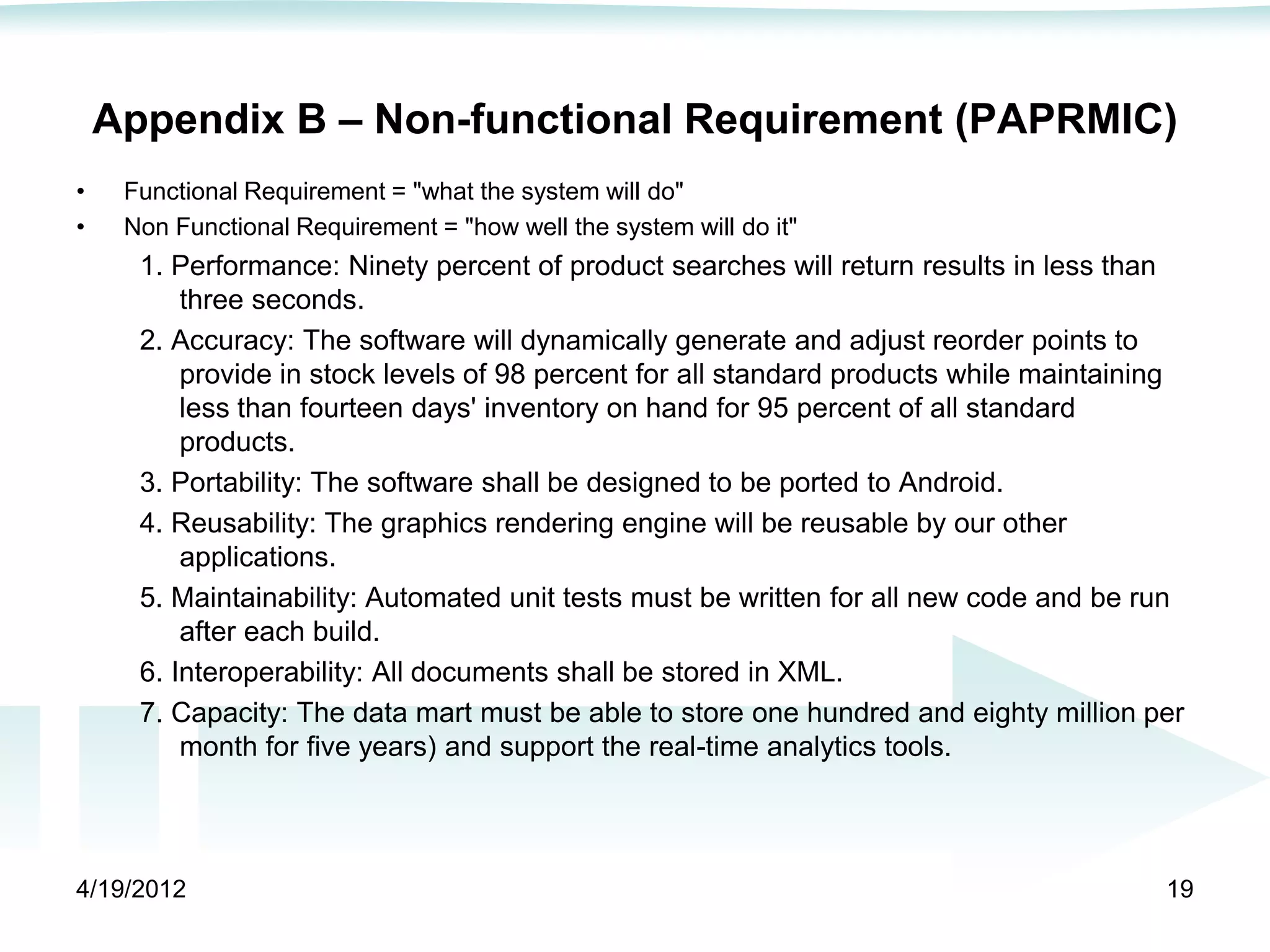 Appendix B – Non-functional Requirement (PAPRMIC)
•    Functional Requirement = "what the system will do"
•    Non Functional Requirement = "how well the system will do it"
      1. Performance: Ninety percent of product searches will return results in less than
          three seconds.
      2. Accuracy: The software will dynamically generate and adjust reorder points to
          provide in stock levels of 98 percent for all standard products while maintaining
          less than fourteen days' inventory on hand for 95 percent of all standard
          products.
      3. Portability: The software shall be designed to be ported to Android.
      4. Reusability: The graphics rendering engine will be reusable by our other
          applications.
      5. Maintainability: Automated unit tests must be written for all new code and be run
          after each build.
      6. Interoperability: All documents shall be stored in XML.
      7. Capacity: The data mart must be able to store one hundred and eighty million per
          month for five years) and support the real-time analytics tools.




4/19/2012                                                                                19
 