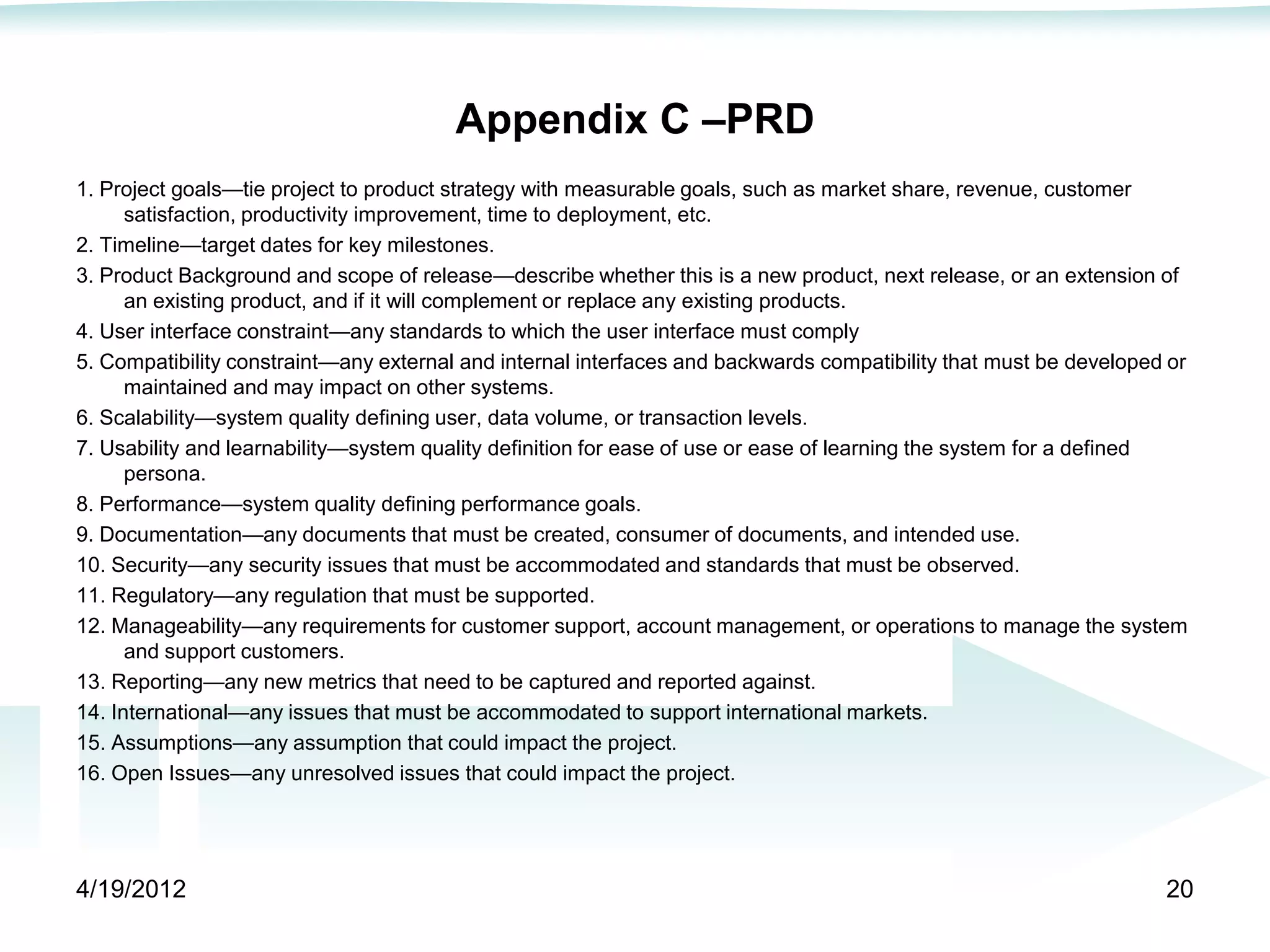 Appendix C –PRD
1. Project goals—tie project to product strategy with measurable goals, such as market share, revenue, customer
      satisfaction, productivity improvement, time to deployment, etc.
2. Timeline—target dates for key milestones.
3. Product Background and scope of release—describe whether this is a new product, next release, or an extension of
      an existing product, and if it will complement or replace any existing products.
4. User interface constraint—any standards to which the user interface must comply
5. Compatibility constraint—any external and internal interfaces and backwards compatibility that must be developed or
      maintained and may impact on other systems.
6. Scalability—system quality defining user, data volume, or transaction levels.
7. Usability and learnability—system quality definition for ease of use or ease of learning the system for a defined
      persona.
8. Performance—system quality defining performance goals.
9. Documentation—any documents that must be created, consumer of documents, and intended use.
10. Security—any security issues that must be accommodated and standards that must be observed.
11. Regulatory—any regulation that must be supported.
12. Manageability—any requirements for customer support, account management, or operations to manage the system
      and support customers.
13. Reporting—any new metrics that need to be captured and reported against.
14. International—any issues that must be accommodated to support international markets.
15. Assumptions—any assumption that could impact the project.
16. Open Issues—any unresolved issues that could impact the project.




4/19/2012                                                                                                          20
 