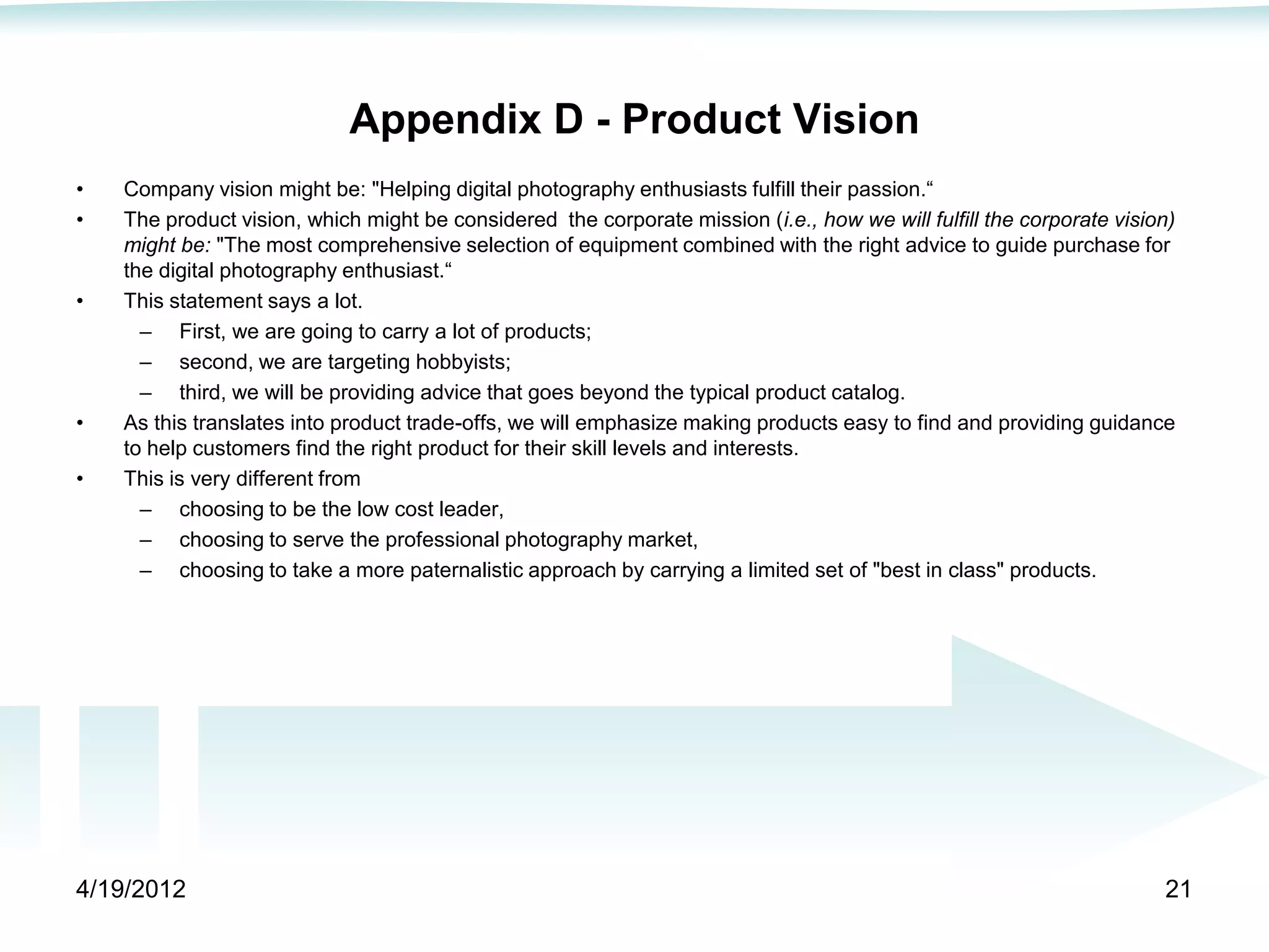 Appendix D - Product Vision
•   Company vision might be: "Helping digital photography enthusiasts fulfill their passion.―
•   The product vision, which might be considered the corporate mission (i.e., how we will fulfill the corporate vision)
    might be: "The most comprehensive selection of equipment combined with the right advice to guide purchase for
    the digital photography enthusiast.―
•   This statement says a lot.
      – First, we are going to carry a lot of products;
      – second, we are targeting hobbyists;
      – third, we will be providing advice that goes beyond the typical product catalog.
•   As this translates into product trade-offs, we will emphasize making products easy to find and providing guidance
    to help customers find the right product for their skill levels and interests.
•   This is very different from
      – choosing to be the low cost leader,
      – choosing to serve the professional photography market,
      – choosing to take a more paternalistic approach by carrying a limited set of "best in class" products.




4/19/2012                                                                                                             21
 