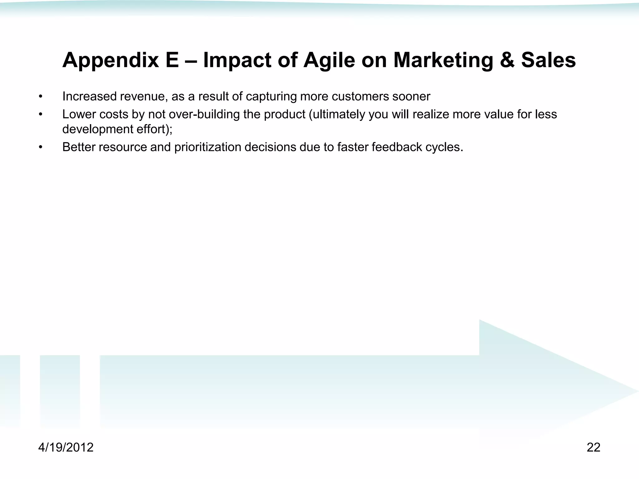 Appendix E – Impact of Agile on Marketing & Sales
•   Increased revenue, as a result of capturing more customers sooner
•   Lower costs by not over-building the product (ultimately you will realize more value for less
    development effort);
•   Better resource and prioritization decisions due to faster feedback cycles.




4/19/2012                                                                                           22
 
