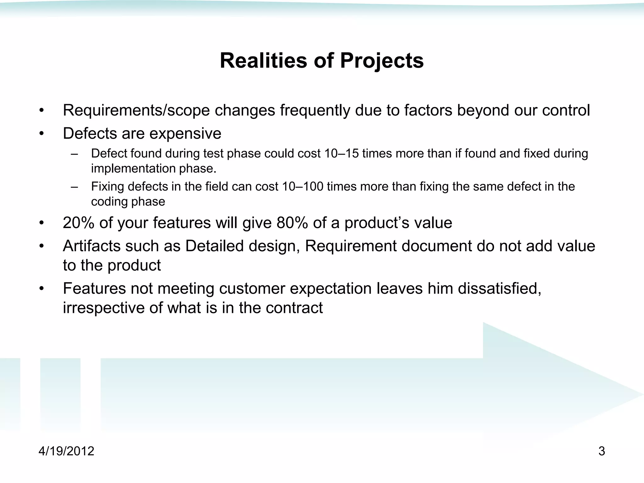 Realities of Projects

•   Requirements/scope changes frequently due to factors beyond our control
•   Defects are expensive
     –   Defect found during test phase could cost 10–15 times more than if found and fixed during
         implementation phase.
     –   Fixing defects in the field can cost 10–100 times more than fixing the same defect in the
         coding phase
•   20% of your features will give 80% of a product’s value
•   Artifacts such as Detailed design, Requirement document do not add value
    to the product
•   Features not meeting customer expectation leaves him dissatisfied,
    irrespective of what is in the contract




4/19/2012                                                                                            3
 