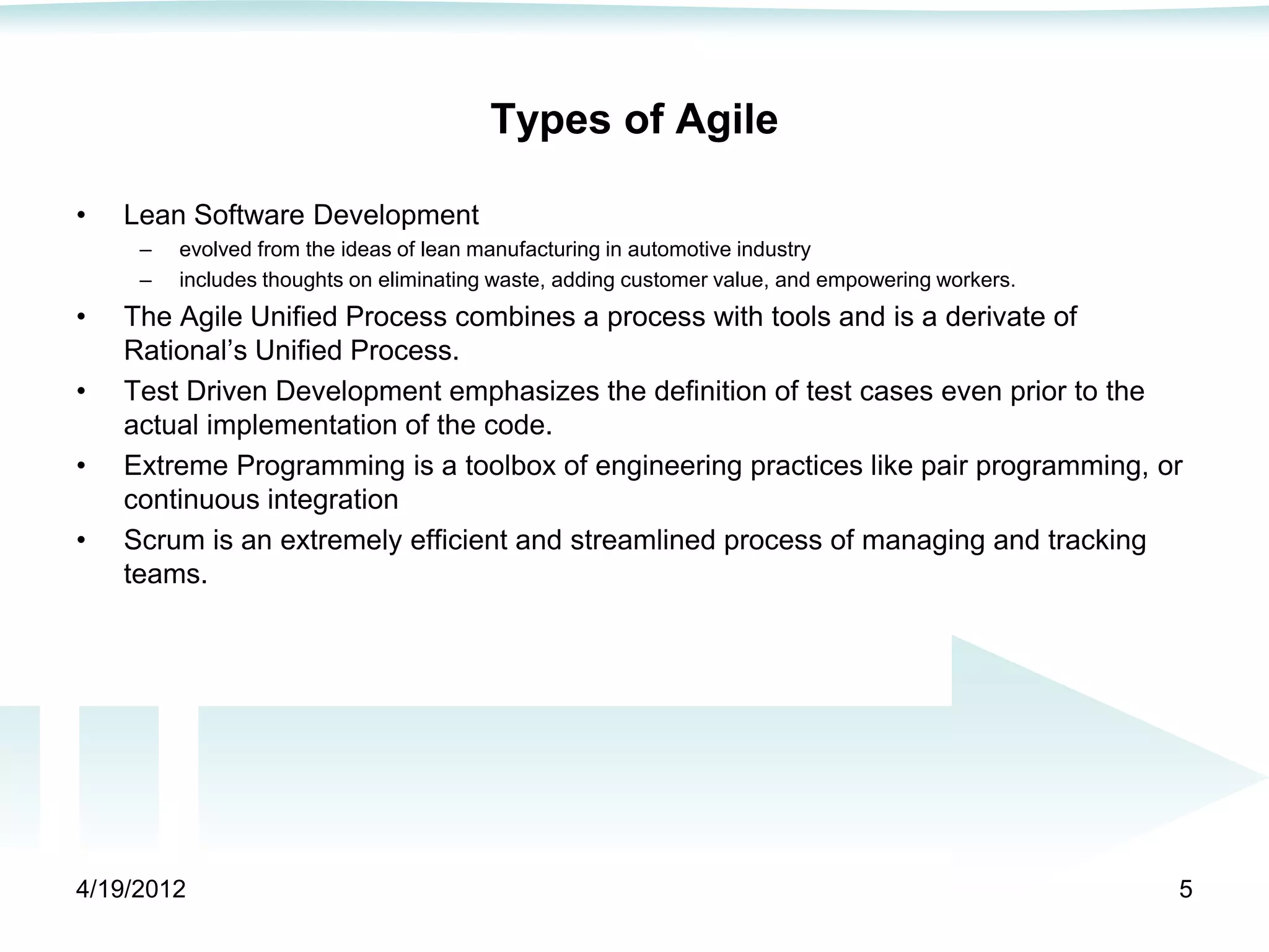 Types of Agile

•   Lean Software Development
     –   evolved from the ideas of lean manufacturing in automotive industry
     –   includes thoughts on eliminating waste, adding customer value, and empowering workers.
•   The Agile Unified Process combines a process with tools and is a derivate of
    Rational’s Unified Process.
•   Test Driven Development emphasizes the definition of test cases even prior to the
    actual implementation of the code.
•   Extreme Programming is a toolbox of engineering practices like pair programming, or
    continuous integration
•   Scrum is an extremely efficient and streamlined process of managing and tracking
    teams.




4/19/2012                                                                                         5
 