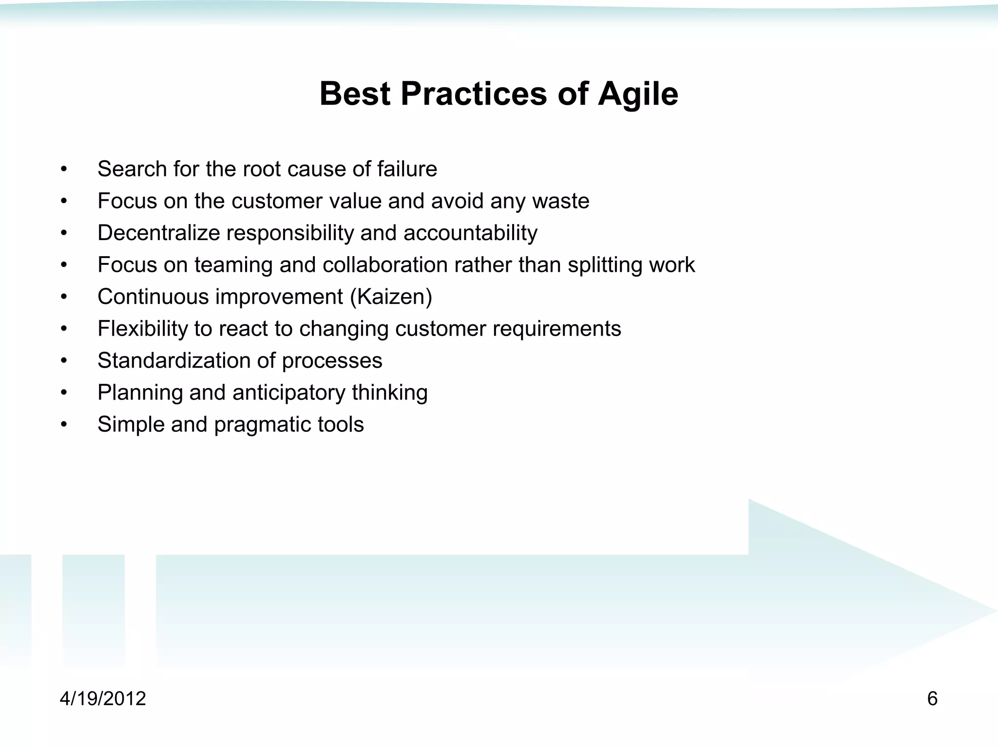Best Practices of Agile

•   Search for the root cause of failure
•   Focus on the customer value and avoid any waste
•   Decentralize responsibility and accountability
•   Focus on teaming and collaboration rather than splitting work
•   Continuous improvement (Kaizen)
•   Flexibility to react to changing customer requirements
•   Standardization of processes
•   Planning and anticipatory thinking
•   Simple and pragmatic tools




4/19/2012                                                           6
 