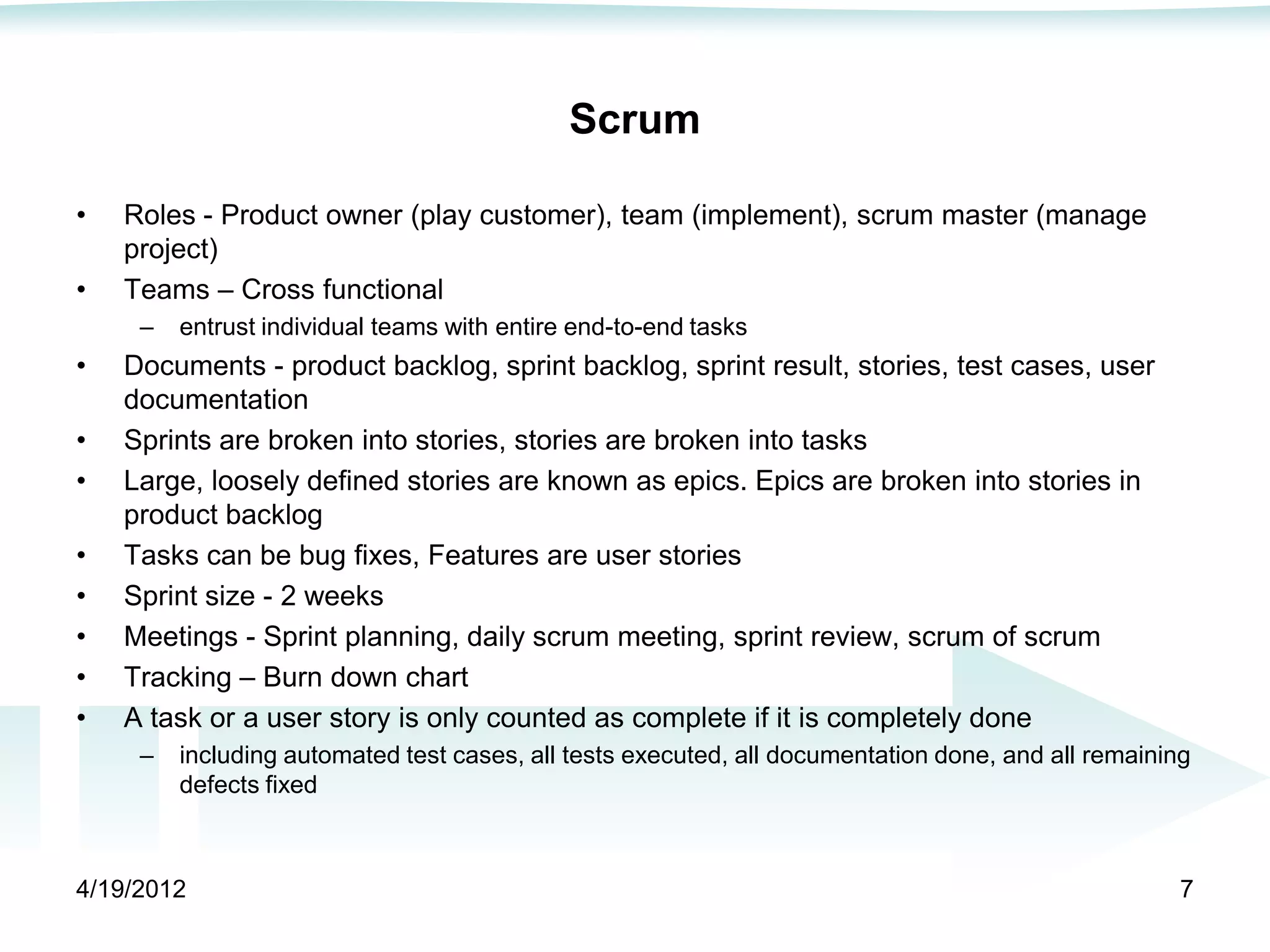 Scrum

•   Roles - Product owner (play customer), team (implement), scrum master (manage
    project)
•   Teams – Cross functional
     –   entrust individual teams with entire end-to-end tasks
•   Documents - product backlog, sprint backlog, sprint result, stories, test cases, user
    documentation
•   Sprints are broken into stories, stories are broken into tasks
•   Large, loosely defined stories are known as epics. Epics are broken into stories in
    product backlog
•   Tasks can be bug fixes, Features are user stories
•   Sprint size - 2 weeks
•   Meetings - Sprint planning, daily scrum meeting, sprint review, scrum of scrum
•   Tracking – Burn down chart
•   A task or a user story is only counted as complete if it is completely done
     –   including automated test cases, all tests executed, all documentation done, and all remaining
         defects fixed



4/19/2012                                                                                            7
 