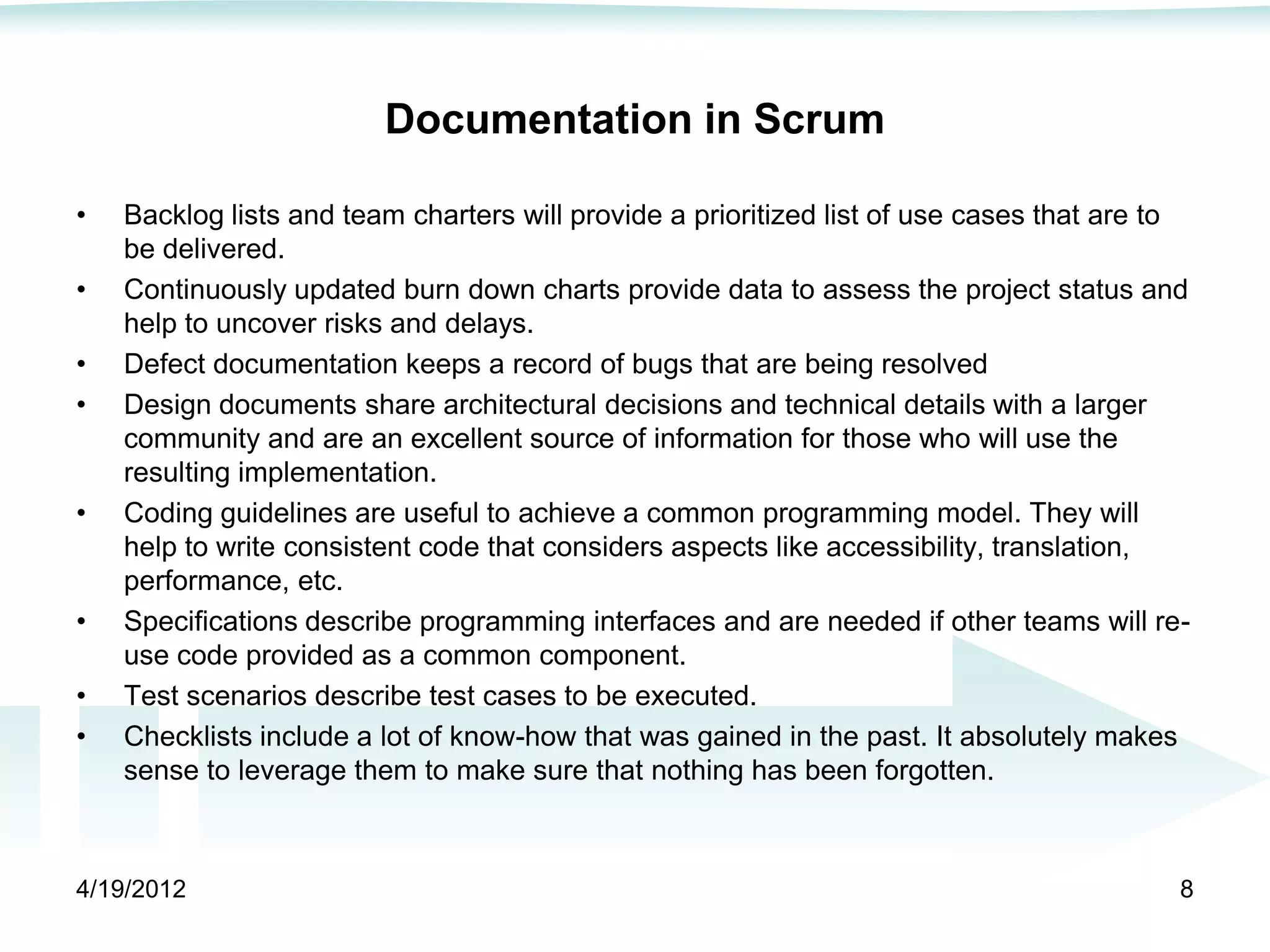 Documentation in Scrum

•   Backlog lists and team charters will provide a prioritized list of use cases that are to
    be delivered.
•   Continuously updated burn down charts provide data to assess the project status and
    help to uncover risks and delays.
•   Defect documentation keeps a record of bugs that are being resolved
•   Design documents share architectural decisions and technical details with a larger
    community and are an excellent source of information for those who will use the
    resulting implementation.
•   Coding guidelines are useful to achieve a common programming model. They will
    help to write consistent code that considers aspects like accessibility, translation,
    performance, etc.
•   Specifications describe programming interfaces and are needed if other teams will re-
    use code provided as a common component.
•   Test scenarios describe test cases to be executed.
•   Checklists include a lot of know-how that was gained in the past. It absolutely makes
    sense to leverage them to make sure that nothing has been forgotten.



4/19/2012                                                                                  8
 