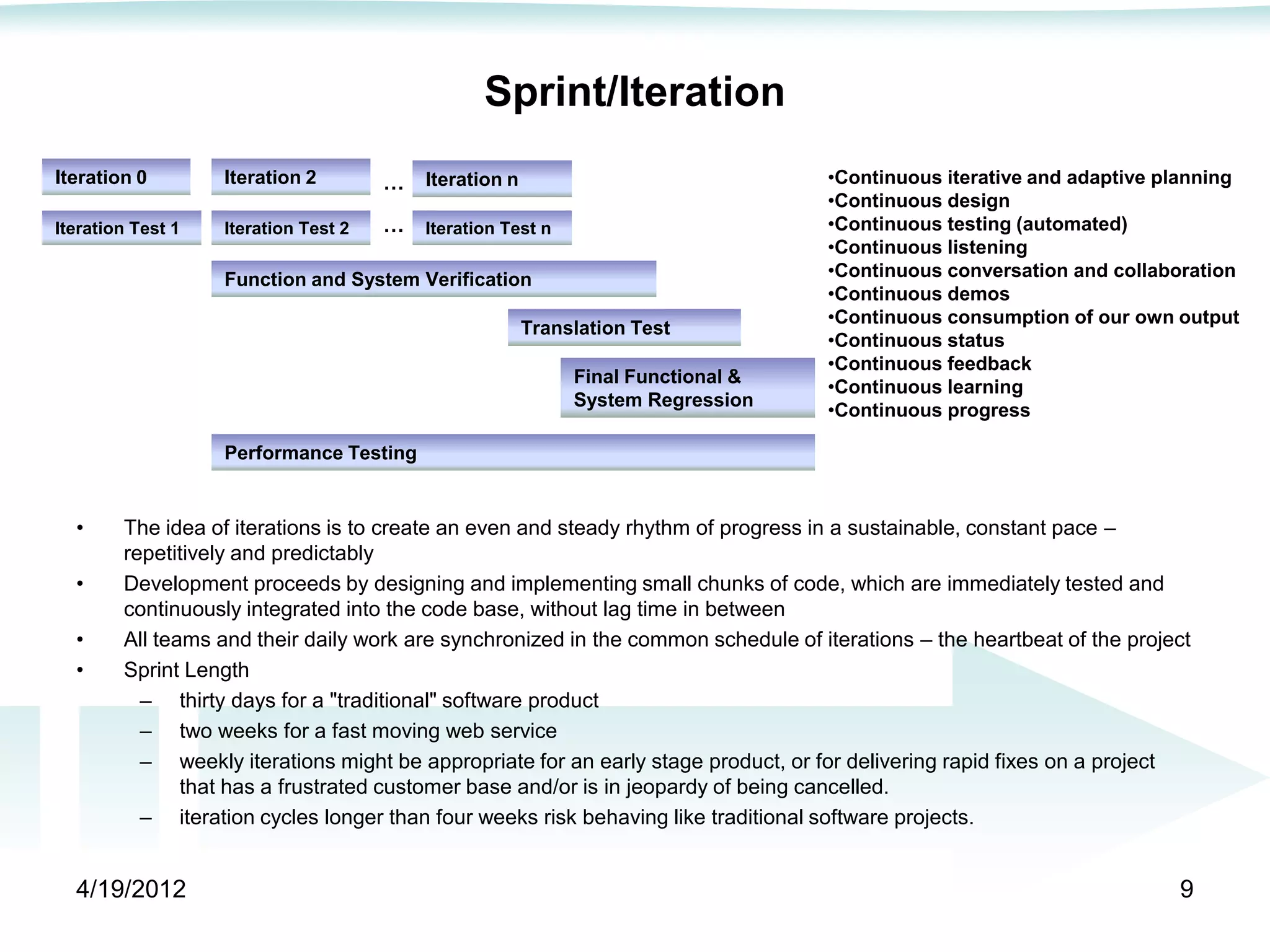 Sprint/Iteration
Iteration 0        Iteration 2        …   Iteration n                              •Continuous iterative and adaptive planning
                                                                                   •Continuous design
Iteration Test 1   Iteration Test 2   …   Iteration Test n                         •Continuous testing (automated)
                                                                                   •Continuous listening
                   Function and System Verification                                •Continuous conversation and collaboration
                                                                                   •Continuous demos
                                                                                   •Continuous consumption of our own output
                                                        Translation Test
                                                                                   •Continuous status
                                                                                   •Continuous feedback
                                                             Final Functional &
                                                                                   •Continuous learning
                                                             System Regression
                                                                                   •Continuous progress

                   Performance Testing


  •     The idea of iterations is to create an even and steady rhythm of progress in a sustainable, constant pace –
        repetitively and predictably
  •     Development proceeds by designing and implementing small chunks of code, which are immediately tested and
        continuously integrated into the code base, without lag time in between
  •     All teams and their daily work are synchronized in the common schedule of iterations – the heartbeat of the project
  •     Sprint Length
          – thirty days for a "traditional" software product
          – two weeks for a fast moving web service
          – weekly iterations might be appropriate for an early stage product, or for delivering rapid fixes on a project
               that has a frustrated customer base and/or is in jeopardy of being cancelled.
          – iteration cycles longer than four weeks risk behaving like traditional software projects.


  4/19/2012                                                                                                              9
 