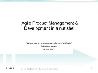 Agile Product Management &
                  Development in a nut shell


                          ―Where common sense prevails, so shall Agile‖
                                      Ashwinee Kumar
                                         6 Jan 2012




4/19/2012   * I have used ideas, & content from other resources in this presentation.   1
 