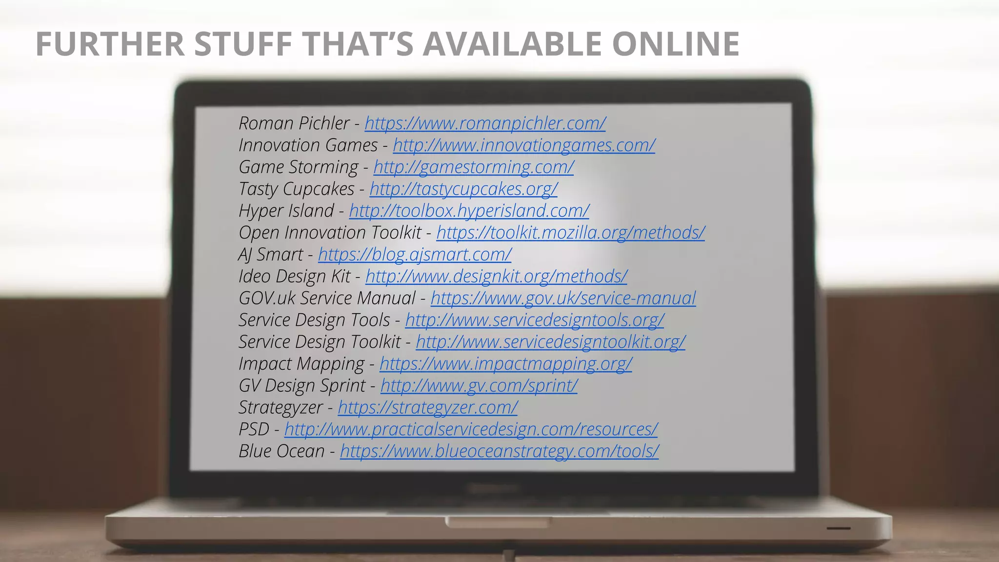 @AndyBirds@AndyBirds
FURTHER STUFF THAT’S AVAILABLE ONLINE
Roman Pichler - https://www.romanpichler.com/
Innovation Games - http://www.innovationgames.com/
Game Storming - http://gamestorming.com/
Tasty Cupcakes - http://tastycupcakes.org/
Hyper Island - http://toolbox.hyperisland.com/
Open Innovation Toolkit - https://toolkit.mozilla.org/methods/
AJ Smart - https://blog.ajsmart.com/
Ideo Design Kit - http://www.designkit.org/methods/
GOV.uk Service Manual - https://www.gov.uk/service-manual
Service Design Tools - http://www.servicedesigntools.org/
Service Design Toolkit - http://www.servicedesigntoolkit.org/
Impact Mapping - https://www.impactmapping.org/
GV Design Sprint - http://www.gv.com/sprint/
Strategyzer - https://strategyzer.com/
PSD - http://www.practicalservicedesign.com/resources/
Blue Ocean - https://www.blueoceanstrategy.com/tools/
 