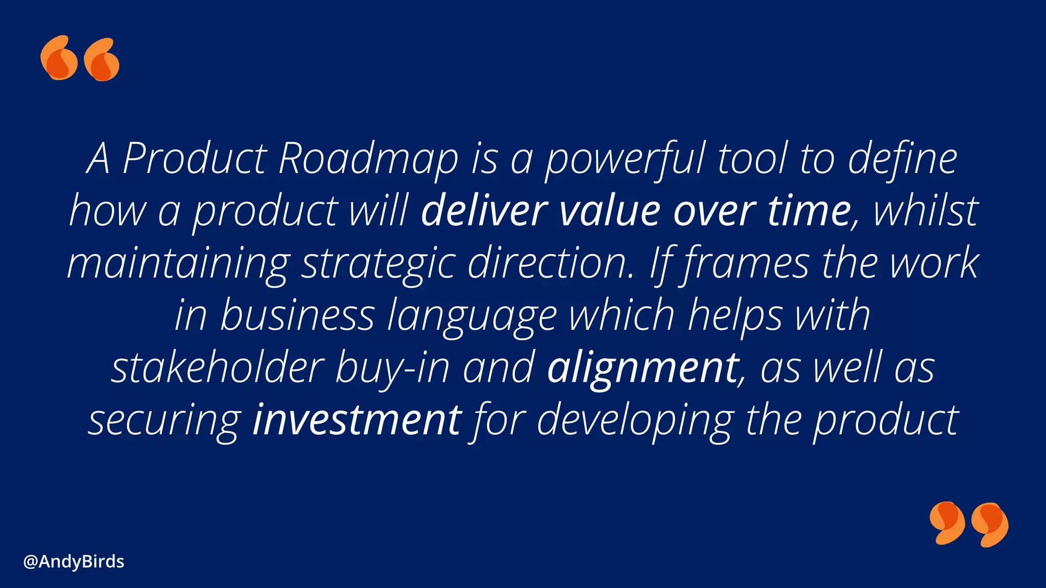 @AndyBirds@AndyBirds
A Product Roadmap is a powerful tool to define
how a product will deliver value over time, whilst
maintaining strategic direction. If frames the work
in business language which helps with
stakeholder buy-in and alignment, as well as
securing investment for developing the product
 