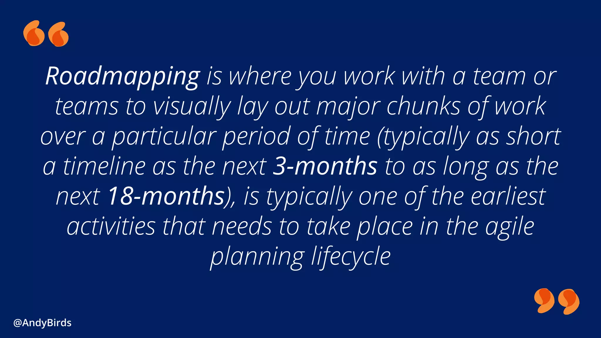 @AndyBirds@AndyBirds
Roadmapping is where you work with a team or
teams to visually lay out major chunks of work
over a particular period of time (typically as short
a timeline as the next 3-months to as long as the
next 18-months), is typically one of the earliest
activities that needs to take place in the agile
planning lifecycle
 
