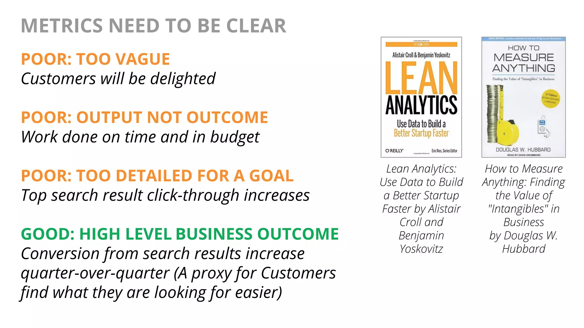 @AndyBirds@AndyBirds
METRICS NEED TO BE CLEAR
POOR: TOO VAGUE
Customers will be delighted
POOR: OUTPUT NOT OUTCOME
Work done on time and in budget
POOR: TOO DETAILED FOR A GOAL
Top search result click-through increases
GOOD: HIGH LEVEL BUSINESS OUTCOME
Conversion from search results increase
quarter-over-quarter (A proxy for Customers
find what they are looking for easier)
Lean Analytics:
Use Data to Build
a Better Startup
Faster by Alistair
Croll and
Benjamin
Yoskovitz
How to Measure
Anything: Finding
the Value of
"Intangibles" in
Business
by Douglas W.
Hubbard
 