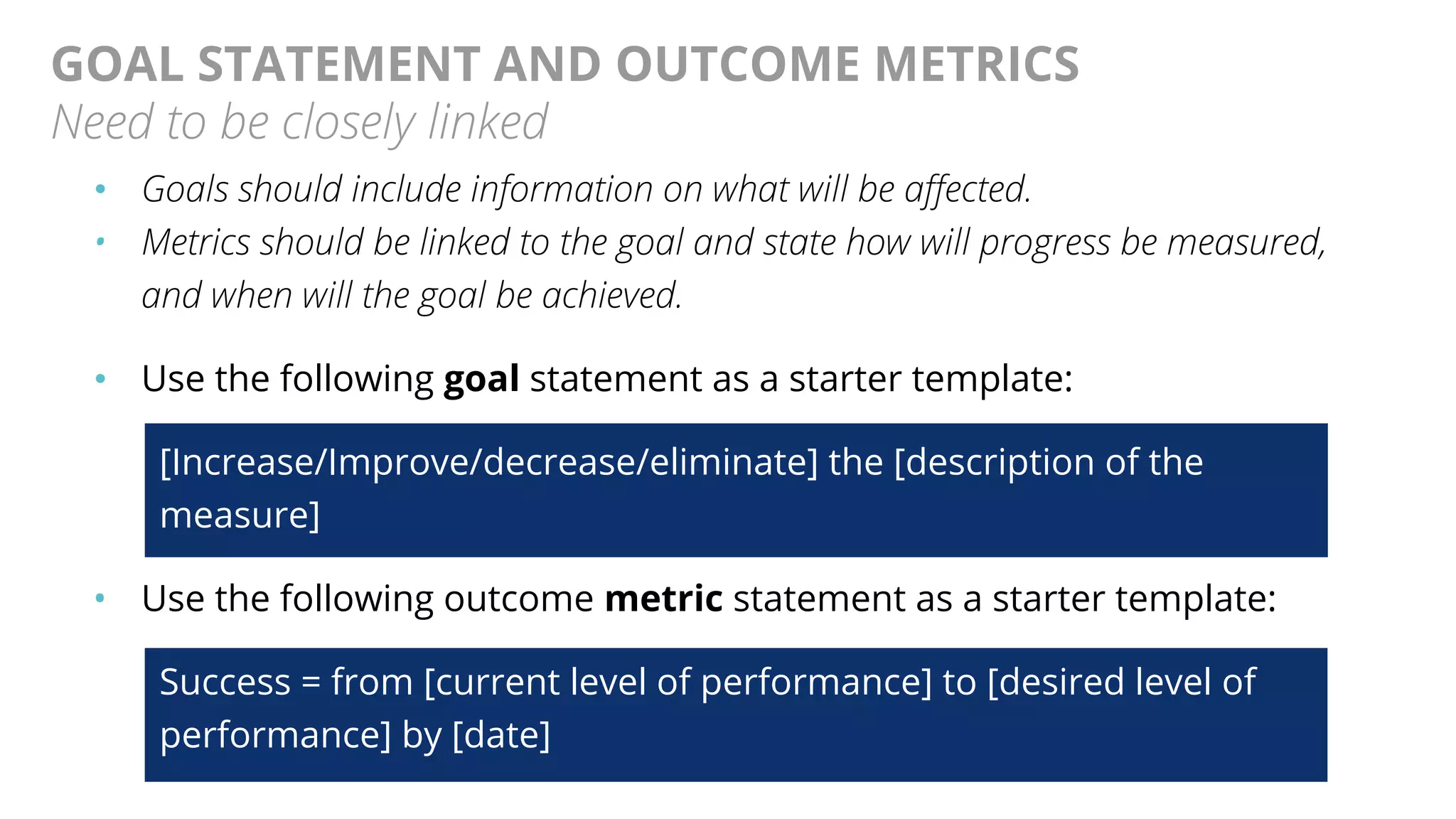@AndyBirds@AndyBirds
GOAL STATEMENT AND OUTCOME METRICS
Need to be closely linked
• Goals should include information on what will be affected.
• Metrics should be linked to the goal and state how will progress be measured,
and when will the goal be achieved.
• Use the following goal statement as a starter template:
[Increase/Improve/decrease/eliminate] the [description of the
measure]
• Use the following outcome metric statement as a starter template:
Success = from [current level of performance] to [desired level of
performance] by [date]
 