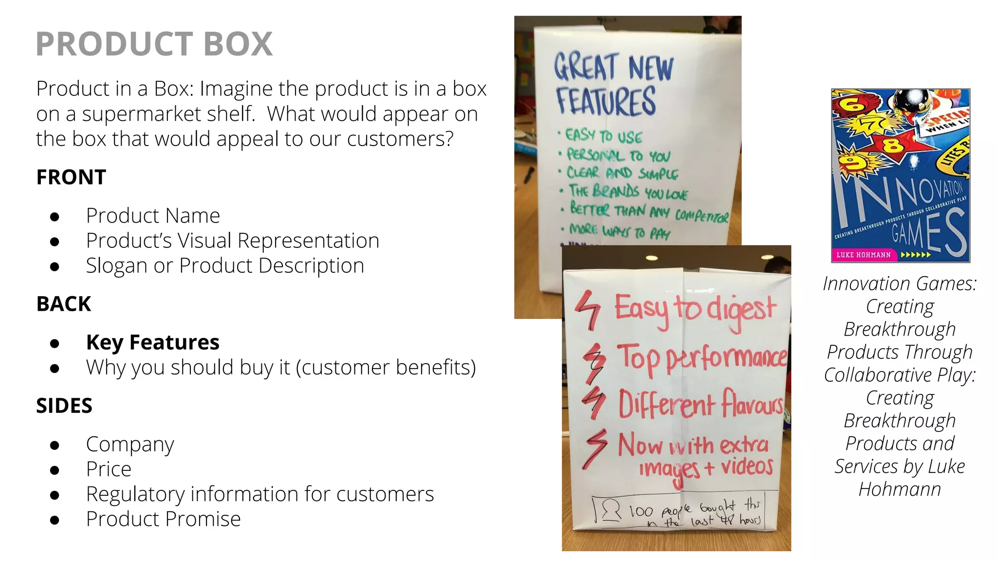 @AndyBirds@AndyBirds
PRODUCT BOX
Product in a Box: Imagine the product is in a box
on a supermarket shelf. What would appear on
the box that would appeal to our customers?
FRONT
● Product Name
● Product’s Visual Representation
● Slogan or Product Description
BACK
● Key Features
● Why you should buy it (customer benefits)
SIDES
● Company
● Price
● Regulatory information for customers
● Product Promise
Innovation Games:
Creating
Breakthrough
Products Through
Collaborative Play:
Creating
Breakthrough
Products and
Services by Luke
Hohmann
 