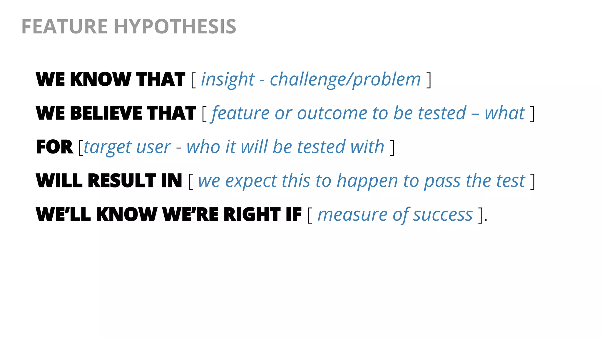 @AndyBirds@AndyBirds
FEATURE HYPOTHESIS
WE KNOW THAT [ insight - challenge/problem ]
WE BELIEVE THAT [ feature or outcome to be tested – what ]
FOR [target user - who it will be tested with ]
WILL RESULT IN [ we expect this to happen to pass the test ]
WE’LL KNOW WE’RE RIGHT IF [ measure of success ].
 