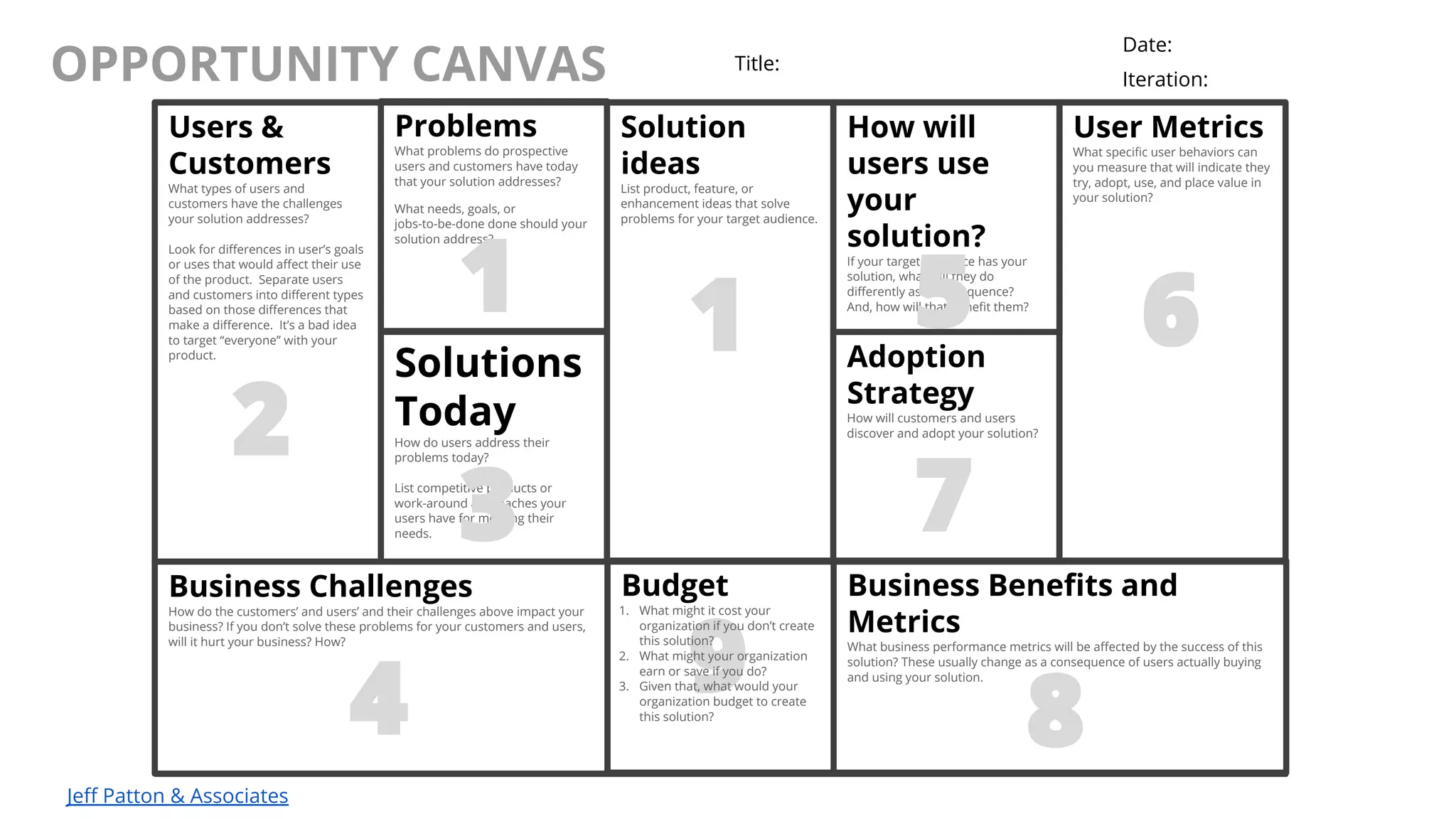 @AndyBirds@AndyBirds
OPPORTUNITY CANVAS
Jeff Patton & Associates
Users &
Customers
What types of users and
customers have the challenges
your solution addresses?
Look for differences in user’s goals
or uses that would affect their use
of the product. Separate users
and customers into different types
based on those differences that
make a difference. It’s a bad idea
to target “everyone” with your
product.
Problems
What problems do prospective
users and customers have today
that your solution addresses?
What needs, goals, or
jobs-to-be-done done should your
solution address?
Solution
ideas
List product, feature, or
enhancement ideas that solve
problems for your target audience.
How will
users use
your
solution?
If your target audience has your
solution, what will they do
differently as a consequence?
And, how will that benefit them?
User Metrics
What specific user behaviors can
you measure that will indicate they
try, adopt, use, and place value in
your solution?
Solutions
Today
How do users address their
problems today?
List competitive products or
work-around approaches your
users have for meeting their
needs.
Adoption
Strategy
How will customers and users
discover and adopt your solution?
Business Challenges
How do the customers’ and users’ and their challenges above impact your
business? If you don’t solve these problems for your customers and users,
will it hurt your business? How?
Business Benefits and
Metrics
What business performance metrics will be affected by the success of this
solution? These usually change as a consequence of users actually buying
and using your solution.
Title:
Date:
Iteration:
1
2
1
3
4
65
7
8
9
Budget
1. What might it cost your
organization if you don’t create
this solution?
2. What might your organization
earn or save if you do?
3. Given that, what would your
organization budget to create
this solution?
 