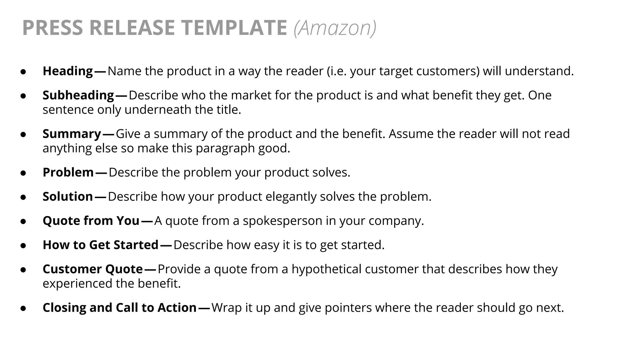 @AndyBirds@AndyBirds
PRESS RELEASE TEMPLATE (Amazon)
● Heading — Name the product in a way the reader (i.e. your target customers) will understand.
● Subheading — Describe who the market for the product is and what benefit they get. One
sentence only underneath the title.
● Summary — Give a summary of the product and the benefit. Assume the reader will not read
anything else so make this paragraph good.
● Problem — Describe the problem your product solves.
● Solution — Describe how your product elegantly solves the problem.
● Quote from You — A quote from a spokesperson in your company.
● How to Get Started — Describe how easy it is to get started.
● Customer Quote — Provide a quote from a hypothetical customer that describes how they
experienced the benefit.
● Closing and Call to Action — Wrap it up and give pointers where the reader should go next.
 