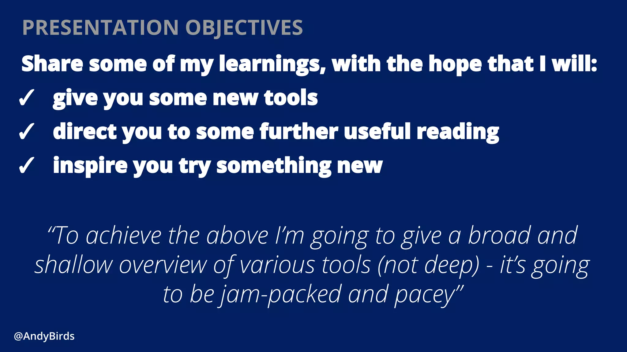 @AndyBirds@AndyBirds
PRESENTATION OBJECTIVES
Share some of my learnings, with the hope that I will:
✓ give you some new tools
✓ direct you to some further useful reading
✓ inspire you try something new
“To achieve the above I’m going to give a broad and
shallow overview of various tools (not deep) - it’s going
to be jam-packed and pacey”
 