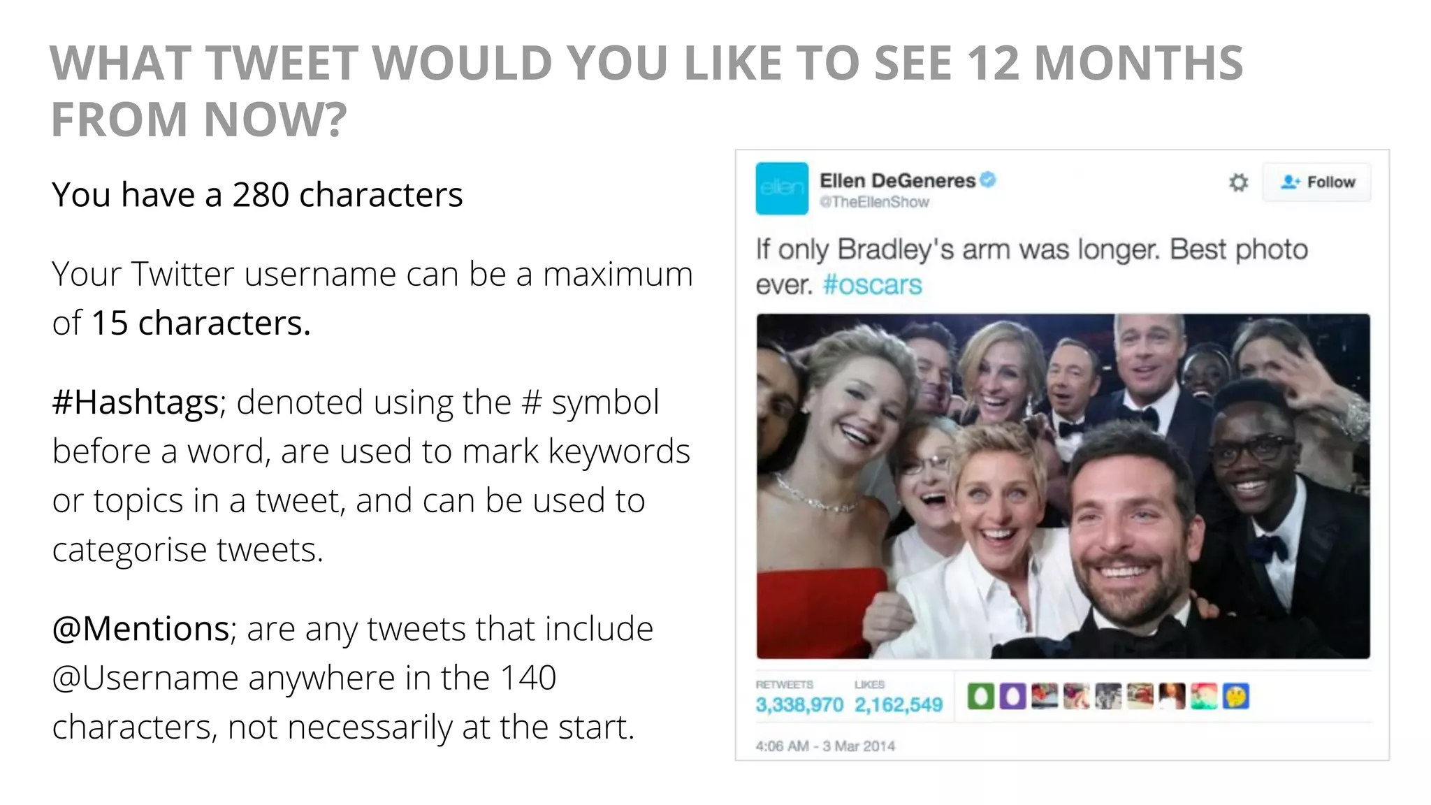 @AndyBirds@AndyBirds
WHAT TWEET WOULD YOU LIKE TO SEE 12 MONTHS
FROM NOW?
You have a 280 characters
Your Twitter username can be a maximum
of 15 characters.
#Hashtags; denoted using the # symbol
before a word, are used to mark keywords
or topics in a tweet, and can be used to
categorise tweets.
@Mentions; are any tweets that include
@Username anywhere in the 140
characters, not necessarily at the start.
 
