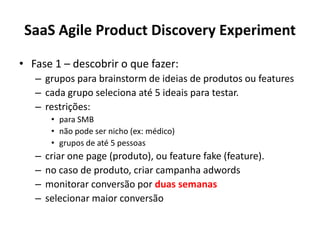 SaaS Agile Product Discovery ExperimentFase 1 – descobrir o quefazer: grupospara brainstorm de ideias de produtosou features cadagruposelecionaaté 5 ideaisparatestar.restrições: para SMBnãopodesernicho (ex: médico)grupos de até 5 pessoascriar one page (produto), ou feature fake (feature).no caso de produto, criarcampanhaadwordsmonitorarconversãoporduassemanasselecionarmaiorconversão