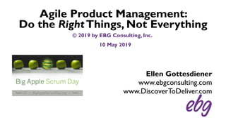 Ellen Gottesdiener
www.ebgconsulting.com
www.DiscoverToDeliver.com
Agile Product Management:
Do the RightThings, Not Everything
© 2019 by EBG Consulting, Inc.
10 May 2019
 
