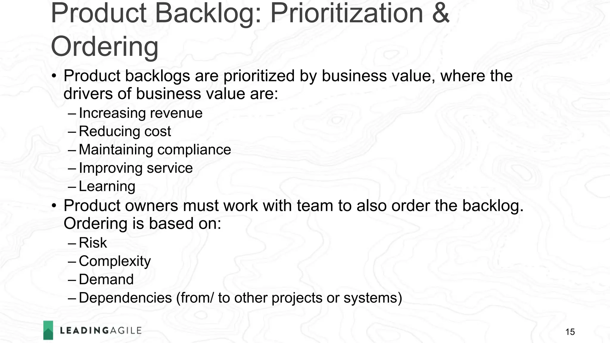 Product Backlog: Prioritization &
Ordering
15
• Product backlogs are prioritized by business value, where the
drivers of business value are:
– Increasing revenue
– Reducing cost
– Maintaining compliance
– Improving service
– Learning
• Product owners must work with team to also order the backlog.
Ordering is based on:
– Risk
– Complexity
– Demand
– Dependencies (from/ to other projects or systems)
 