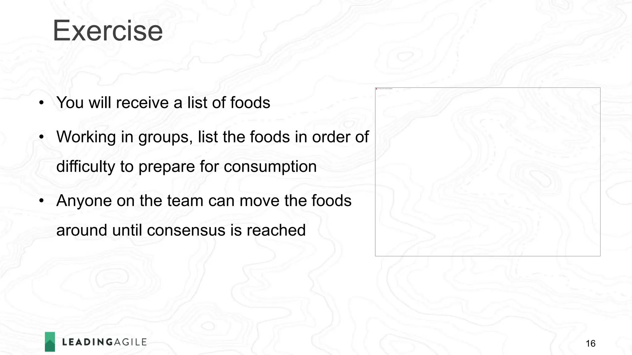 Exercise
16
• You will receive a list of foods
• Working in groups, list the foods in order of
difficulty to prepare for consumption
• Anyone on the team can move the foods
around until consensus is reached
 
