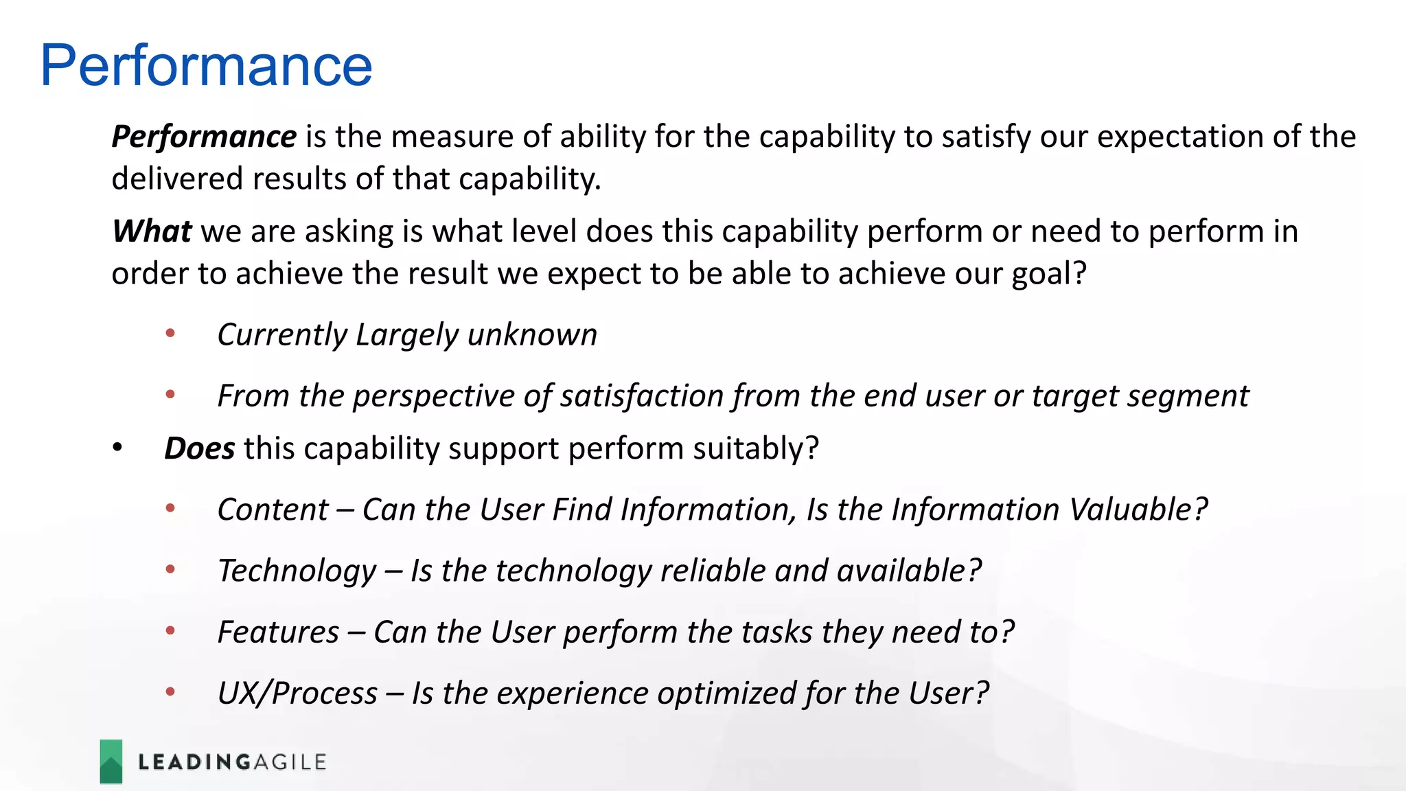 Performance
Performance is the measure of ability for the capability to satisfy our expectation of the
delivered results of that capability.
What we are asking is what level does this capability perform or need to perform in
order to achieve the result we expect to be able to achieve our goal?
• Currently Largely unknown
• From the perspective of satisfaction from the end user or target segment
• Does this capability support perform suitably?
• Content – Can the User Find Information, Is the Information Valuable?
• Technology – Is the technology reliable and available?
• Features – Can the User perform the tasks they need to?
• UX/Process – Is the experience optimized for the User?
 