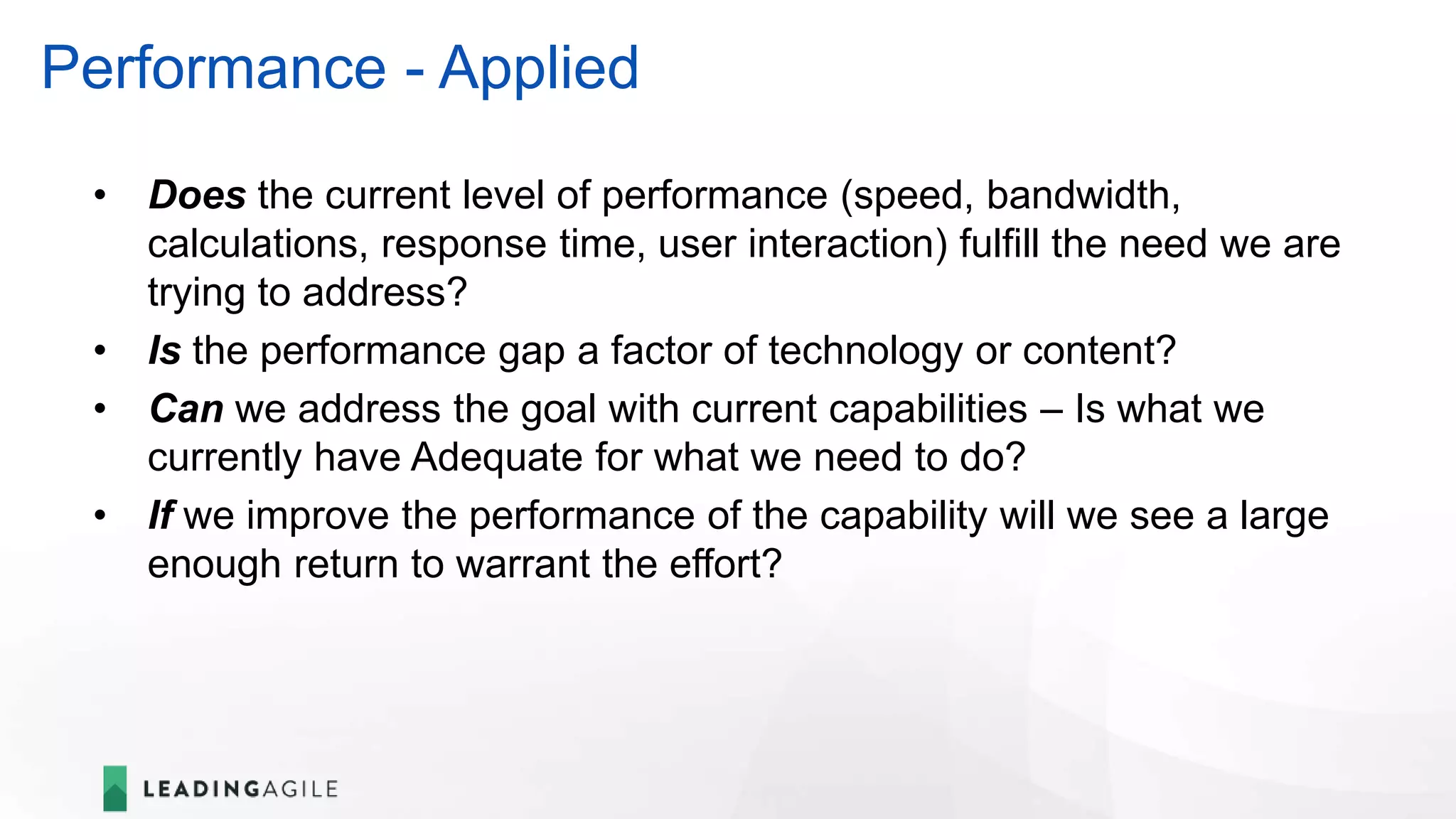 Performance - Applied
• Does the current level of performance (speed, bandwidth,
calculations, response time, user interaction) fulfill the need we are
trying to address?
• Is the performance gap a factor of technology or content?
• Can we address the goal with current capabilities – Is what we
currently have Adequate for what we need to do?
• If we improve the performance of the capability will we see a large
enough return to warrant the effort?
 
