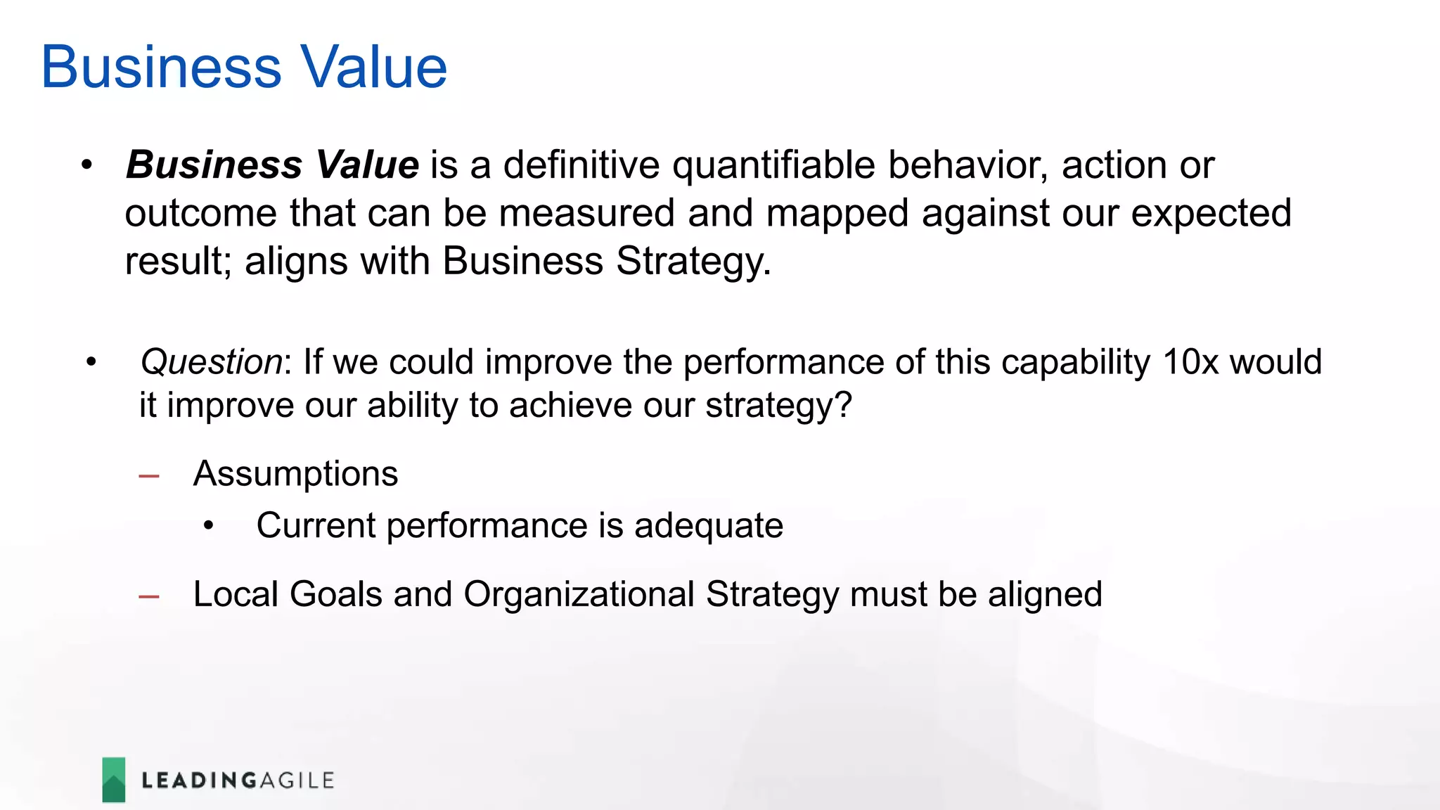 Business Value
• Question: If we could improve the performance of this capability 10x would
it improve our ability to achieve our strategy?
– Assumptions
• Current performance is adequate
– Local Goals and Organizational Strategy must be aligned
• Business Value is a definitive quantifiable behavior, action or
outcome that can be measured and mapped against our expected
result; aligns with Business Strategy.
 