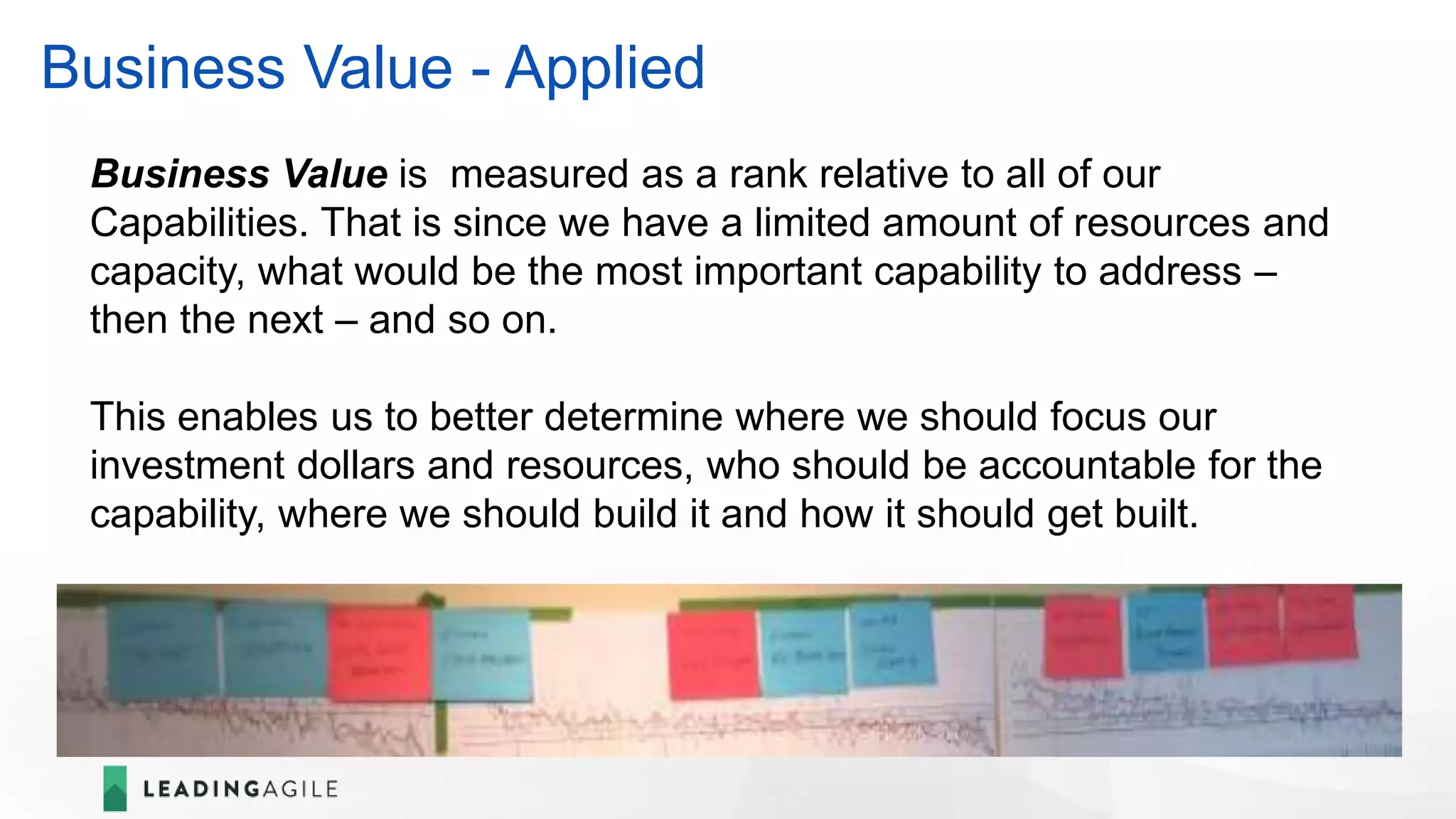 Business Value - Applied
Business Value is measured as a rank relative to all of our
Capabilities. That is since we have a limited amount of resources and
capacity, what would be the most important capability to address –
then the next – and so on.
This enables us to better determine where we should focus our
investment dollars and resources, who should be accountable for the
capability, where we should build it and how it should get built.
 